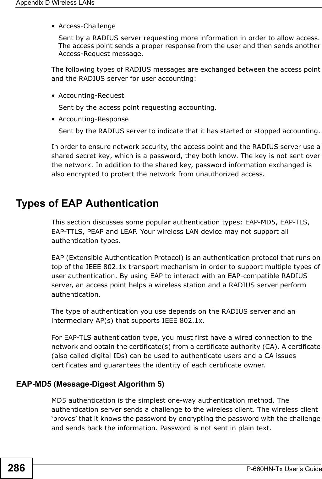 Appendix D Wireless LANsP-660HN-Tx User’s Guide286•Access-ChallengeSent by a RADIUS server requesting more information in order to allow access. The access point sends a proper response from the user and then sends another Access-Request message. The following types of RADIUS messages are exchanged between the access point and the RADIUS server for user accounting:•Accounting-RequestSent by the access point requesting accounting.• Accounting-ResponseSent by the RADIUS server to indicate that it has started or stopped accounting. In order to ensure network security, the access point and the RADIUS server use a shared secret key, which is a password, they both know. The key is not sent over the network. In addition to the shared key, password information exchanged is also encrypted to protect the network from unauthorized access. Types of EAP Authentication This section discusses some popular authentication types: EAP-MD5, EAP-TLS, EAP-TTLS, PEAP and LEAP. Your wireless LAN device may not support all authentication types. EAP (Extensible Authentication Protocol) is an authentication protocol that runs on top of the IEEE 802.1x transport mechanism in order to support multiple types of user authentication. By using EAP to interact with an EAP-compatible RADIUS server, an access point helps a wireless station and a RADIUS server perform authentication. The type of authentication you use depends on the RADIUS server and an intermediary AP(s) that supports IEEE 802.1x. For EAP-TLS authentication type, you must first have a wired connection to the network and obtain the certificate(s) from a certificate authority (CA). A certificate (also called digital IDs) can be used to authenticate users and a CA issues certificates and guarantees the identity of each certificate owner.EAP-MD5 (Message-Digest Algorithm 5)MD5 authentication is the simplest one-way authentication method. The authentication server sends a challenge to the wireless client. The wireless client ‘proves’ that it knows the password by encrypting the password with the challenge and sends back the information. Password is not sent in plain text. 