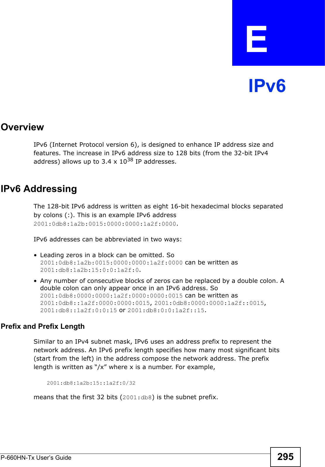 P-660HN-Tx User’s Guide 295APPENDIX  E IPv6OverviewIPv6 (Internet Protocol version 6), is designed to enhance IP address size and features. The increase in IPv6 address size to 128 bits (from the 32-bit IPv4 address) allows up to 3.4 x 1038 IP addresses. IPv6 AddressingThe 128-bit IPv6 address is written as eight 16-bit hexadecimal blocks separated by colons (:). This is an example IPv6 address 2001:0db8:1a2b:0015:0000:0000:1a2f:0000. IPv6 addresses can be abbreviated in two ways:• Leading zeros in a block can be omitted. So 2001:0db8:1a2b:0015:0000:0000:1a2f:0000 can be written as 2001:db8:1a2b:15:0:0:1a2f:0. • Any number of consecutive blocks of zeros can be replaced by a double colon. A double colon can only appear once in an IPv6 address. So 2001:0db8:0000:0000:1a2f:0000:0000:0015 can be written as 2001:0db8::1a2f:0000:0000:0015, 2001:0db8:0000:0000:1a2f::0015, 2001:db8::1a2f:0:0:15 or 2001:db8:0:0:1a2f::15.Prefix and Prefix LengthSimilar to an IPv4 subnet mask, IPv6 uses an address prefix to represent the network address. An IPv6 prefix length specifies how many most significant bits (start from the left) in the address compose the network address. The prefix length is written as “/x” where x is a number. For example, 2001:db8:1a2b:15::1a2f:0/32means that the first 32 bits (2001:db8) is the subnet prefix. 