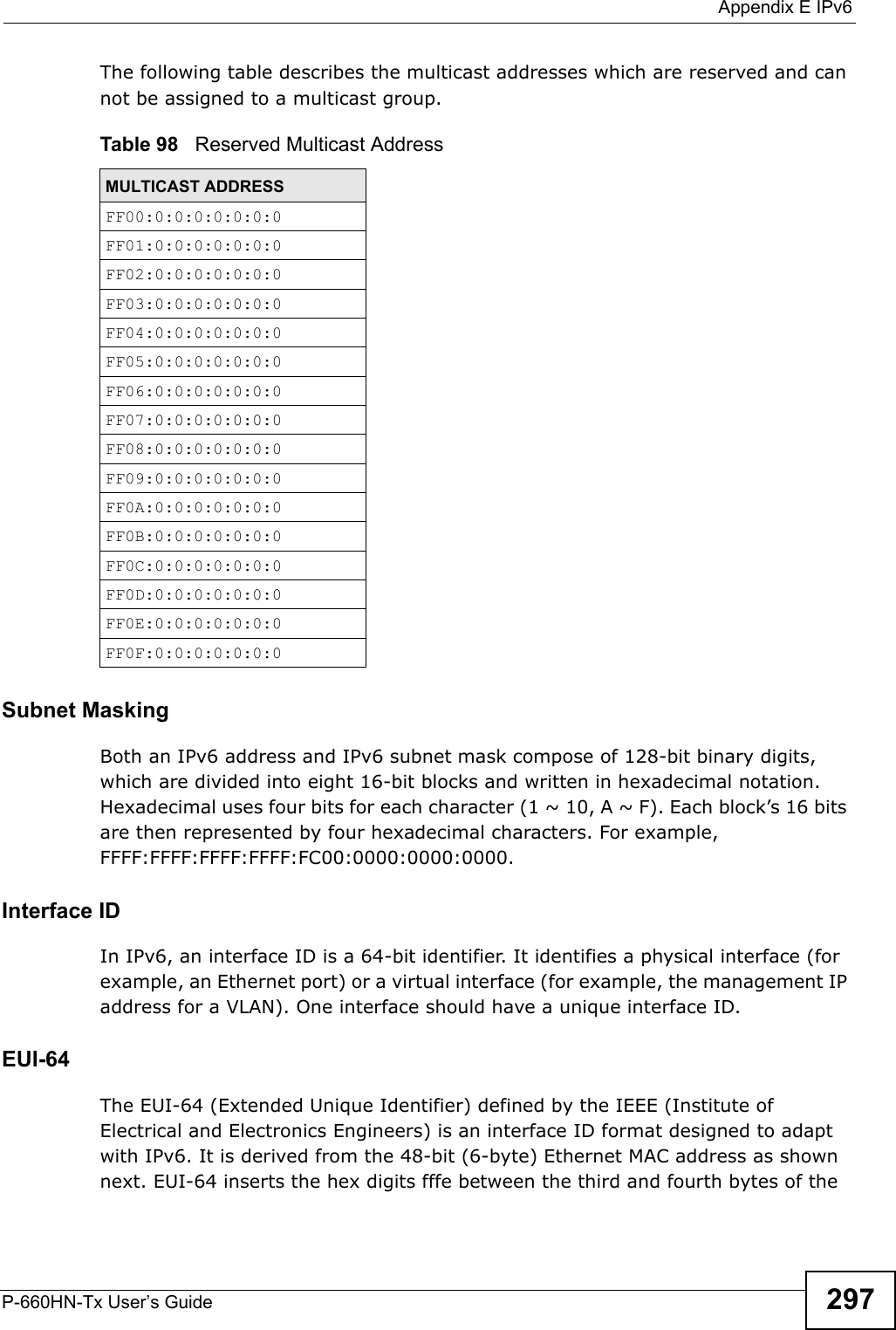  Appendix E IPv6P-660HN-Tx User’s Guide 297The following table describes the multicast addresses which are reserved and can not be assigned to a multicast group. Subnet MaskingBoth an IPv6 address and IPv6 subnet mask compose of 128-bit binary digits, which are divided into eight 16-bit blocks and written in hexadecimal notation. Hexadecimal uses four bits for each character (1 ~ 10, A ~ F). Each block’s 16 bits are then represented by four hexadecimal characters. For example, FFFF:FFFF:FFFF:FFFF:FC00:0000:0000:0000.Interface IDIn IPv6, an interface ID is a 64-bit identifier. It identifies a physical interface (for example, an Ethernet port) or a virtual interface (for example, the management IP address for a VLAN). One interface should have a unique interface ID.EUI-64The EUI-64 (Extended Unique Identifier) defined by the IEEE (Institute of Electrical and Electronics Engineers) is an interface ID format designed to adapt with IPv6. It is derived from the 48-bit (6-byte) Ethernet MAC address as shown next. EUI-64 inserts the hex digits fffe between the third and fourth bytes of the Table 98   Reserved Multicast AddressMULTICAST ADDRESSFF00:0:0:0:0:0:0:0FF01:0:0:0:0:0:0:0FF02:0:0:0:0:0:0:0FF03:0:0:0:0:0:0:0FF04:0:0:0:0:0:0:0FF05:0:0:0:0:0:0:0FF06:0:0:0:0:0:0:0FF07:0:0:0:0:0:0:0FF08:0:0:0:0:0:0:0FF09:0:0:0:0:0:0:0FF0A:0:0:0:0:0:0:0FF0B:0:0:0:0:0:0:0FF0C:0:0:0:0:0:0:0FF0D:0:0:0:0:0:0:0FF0E:0:0:0:0:0:0:0FF0F:0:0:0:0:0:0:0