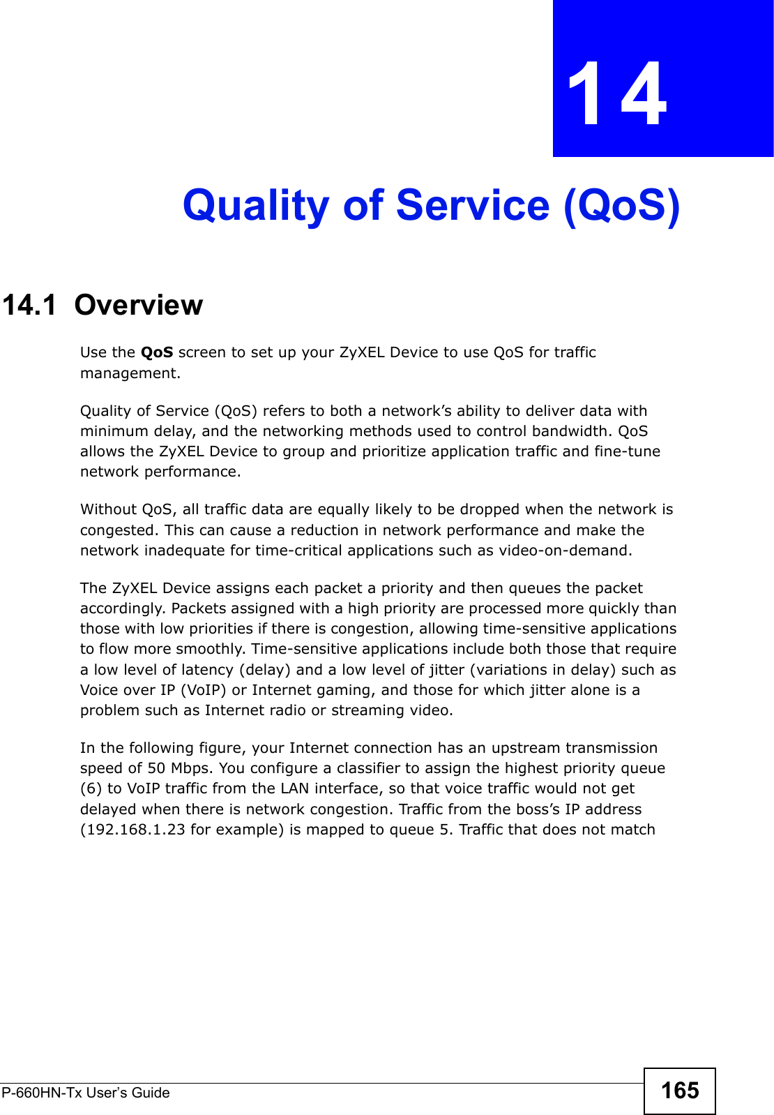 P-660HN-Tx User’s Guide 165CHAPTER  14 Quality of Service (QoS)14.1  OverviewUse the QoS screen to set up your ZyXEL Device to use QoS for traffic management. Quality of Service (QoS) refers to both a network’s ability to deliver data with minimum delay, and the networking methods used to control bandwidth. QoS allows the ZyXEL Device to group and prioritize application traffic and fine-tune network performance. Without QoS, all traffic data are equally likely to be dropped when the network is congested. This can cause a reduction in network performance and make the network inadequate for time-critical applications such as video-on-demand.The ZyXEL Device assigns each packet a priority and then queues the packet accordingly. Packets assigned with a high priority are processed more quickly than those with low priorities if there is congestion, allowing time-sensitive applications to flow more smoothly. Time-sensitive applications include both those that require a low level of latency (delay) and a low level of jitter (variations in delay) such as Voice over IP (VoIP) or Internet gaming, and those for which jitter alone is a problem such as Internet radio or streaming video.In the following figure, your Internet connection has an upstream transmission speed of 50 Mbps. You configure a classifier to assign the highest priority queue (6) to VoIP traffic from the LAN interface, so that voice traffic would not get delayed when there is network congestion. Traffic from the boss’s IP address (192.168.1.23 for example) is mapped to queue 5. Traffic that does not match 