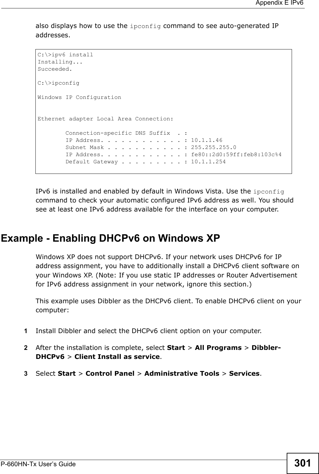  Appendix E IPv6P-660HN-Tx User’s Guide 301also displays how to use the ipconfig command to see auto-generated IP addresses.IPv6 is installed and enabled by default in Windows Vista. Use the ipconfig command to check your automatic configured IPv6 address as well. You should see at least one IPv6 address available for the interface on your computer.Example - Enabling DHCPv6 on Windows XPWindows XP does not support DHCPv6. If your network uses DHCPv6 for IP address assignment, you have to additionally install a DHCPv6 client software on your Windows XP. (Note: If you use static IP addresses or Router Advertisement for IPv6 address assignment in your network, ignore this section.)This example uses Dibbler as the DHCPv6 client. To enable DHCPv6 client on your computer:1Install Dibbler and select the DHCPv6 client option on your computer.2After the installation is complete, select Start &gt; All Programs &gt; Dibbler-DHCPv6 &gt; Client Install as service.3Select Start &gt; Control Panel &gt; Administrative Tools &gt; Services.C:\&gt;ipv6 installInstalling...Succeeded.C:\&gt;ipconfigWindows IP ConfigurationEthernet adapter Local Area Connection:        Connection-specific DNS Suffix  . :         IP Address. . . . . . . . . . . . : 10.1.1.46        Subnet Mask . . . . . . . . . . . : 255.255.255.0        IP Address. . . . . . . . . . . . : fe80::2d0:59ff:feb8:103c%4        Default Gateway . . . . . . . . . : 10.1.1.254