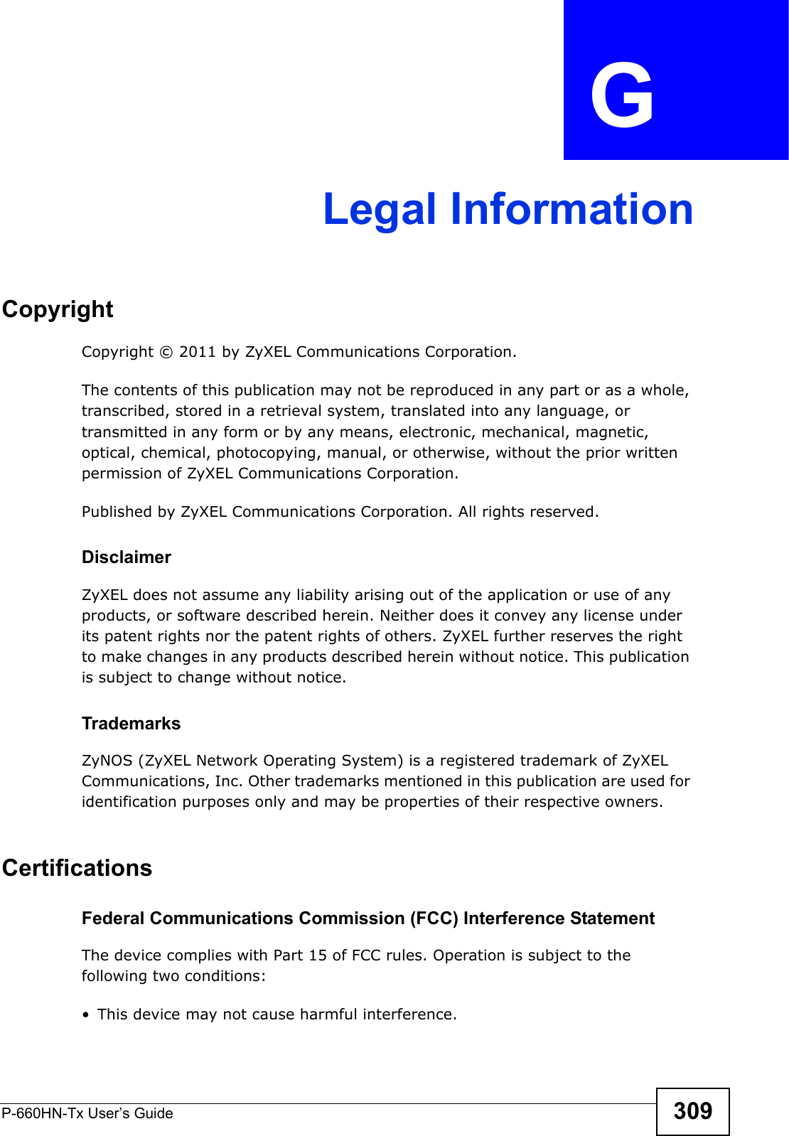 P-660HN-Tx User’s Guide 309APPENDIX  G Legal InformationCopyrightCopyright © 2011 by ZyXEL Communications Corporation.The contents of this publication may not be reproduced in any part or as a whole, transcribed, stored in a retrieval system, translated into any language, or transmitted in any form or by any means, electronic, mechanical, magnetic, optical, chemical, photocopying, manual, or otherwise, without the prior written permission of ZyXEL Communications Corporation.Published by ZyXEL Communications Corporation. All rights reserved.DisclaimerZyXEL does not assume any liability arising out of the application or use of any products, or software described herein. Neither does it convey any license under its patent rights nor the patent rights of others. ZyXEL further reserves the right to make changes in any products described herein without notice. This publication is subject to change without notice.TrademarksZyNOS (ZyXEL Network Operating System) is a registered trademark of ZyXEL Communications, Inc. Other trademarks mentioned in this publication are used for identification purposes only and may be properties of their respective owners.Certifications Federal Communications Commission (FCC) Interference StatementThe device complies with Part 15 of FCC rules. Operation is subject to the following two conditions:• This device may not cause harmful interference.