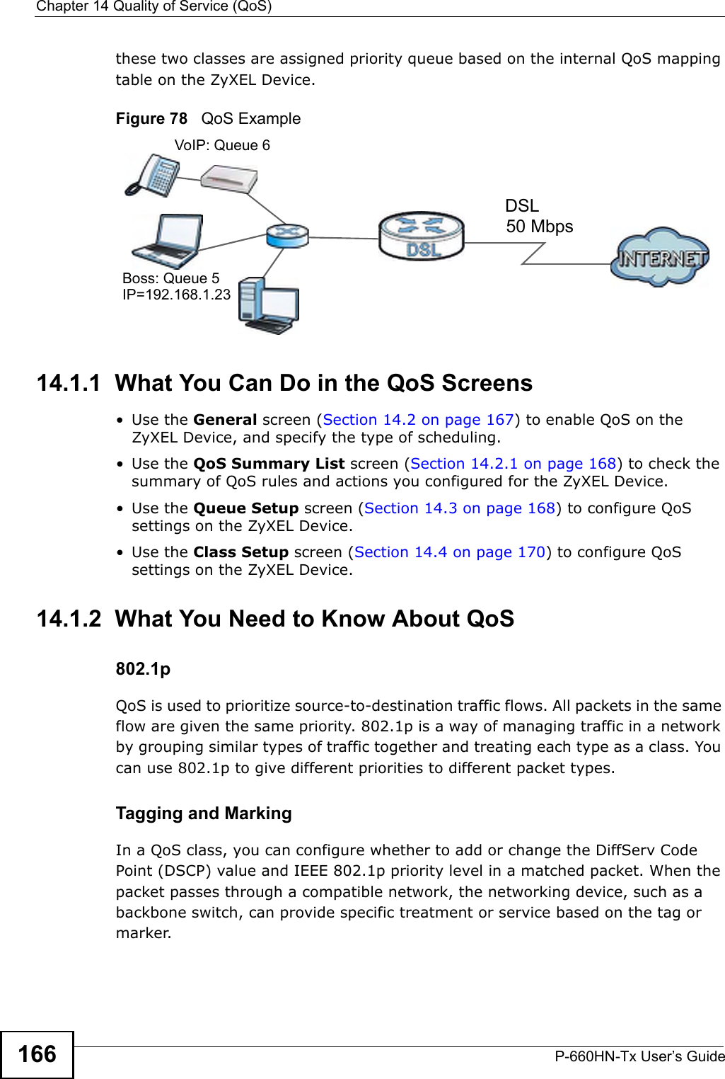 Chapter 14 Quality of Service (QoS)P-660HN-Tx User’s Guide166these two classes are assigned priority queue based on the internal QoS mapping table on the ZyXEL Device.Figure 78   QoS Example14.1.1  What You Can Do in the QoS Screens•Use the General screen (Section 14.2 on page 167) to enable QoS on the ZyXEL Device, and specify the type of scheduling.•Use the QoS Summary List screen (Section 14.2.1 on page 168) to check the summary of QoS rules and actions you configured for the ZyXEL Device.•Use the Queue Setup screen (Section 14.3 on page 168) to configure QoS settings on the ZyXEL Device.•Use the Class Setup screen (Section 14.4 on page 170) to configure QoS settings on the ZyXEL Device.14.1.2  What You Need to Know About QoS802.1pQoS is used to prioritize source-to-destination traffic flows. All packets in the same flow are given the same priority. 802.1p is a way of managing traffic in a network by grouping similar types of traffic together and treating each type as a class. You can use 802.1p to give different priorities to different packet types. Tagging and MarkingIn a QoS class, you can configure whether to add or change the DiffServ Code Point (DSCP) value and IEEE 802.1p priority level in a matched packet. When the packet passes through a compatible network, the networking device, such as a backbone switch, can provide specific treatment or service based on the tag or marker.50 MbpsDSLVoIP: Queue 6Boss: Queue 5IP=192.168.1.23