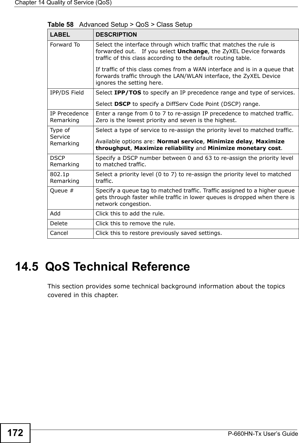 Chapter 14 Quality of Service (QoS)P-660HN-Tx User’s Guide17214.5  QoS Technical ReferenceThis section provides some technical background information about the topics covered in this chapter.Forward To Select the interface through which traffic that matches the rule is forwarded out.   If you select Unchange, the ZyXEL Device forwards traffic of this class according to the default routing table.If traffic of this class comes from a WAN interface and is in a queue that forwards traffic through the LAN/WLAN interface, the ZyXEL Device ignores the setting here.IPP/DS Field Select IPP/TOS to specify an IP precedence range and type of services.Select DSCP to specify a DiffServ Code Point (DSCP) range.IP Precedence RemarkingEnter a range from 0 to 7 to re-assign IP precedence to matched traffic. Zero is the lowest priority and seven is the highest.Type of Service RemarkingSelect a type of service to re-assign the priority level to matched traffic.Available options are: Normal service, Minimize delay, Maximize throughput, Maximize reliability and Minimize monetary cost.DSCP RemarkingSpecify a DSCP number between 0 and 63 to re-assign the priority level to matched traffic.802.1p RemarkingSelect a priority level (0 to 7) to re-assign the priority level to matched traffic.Queue # Specify a queue tag to matched traffic. Traffic assigned to a higher queue gets through faster while traffic in lower queues is dropped when there is network congestion.Add Click this to add the rule.Delete Click this to remove the rule.Cancel Click this to restore previously saved settings.Table 58   Advanced Setup &gt; QoS &gt; Class SetupLABEL DESCRIPTION