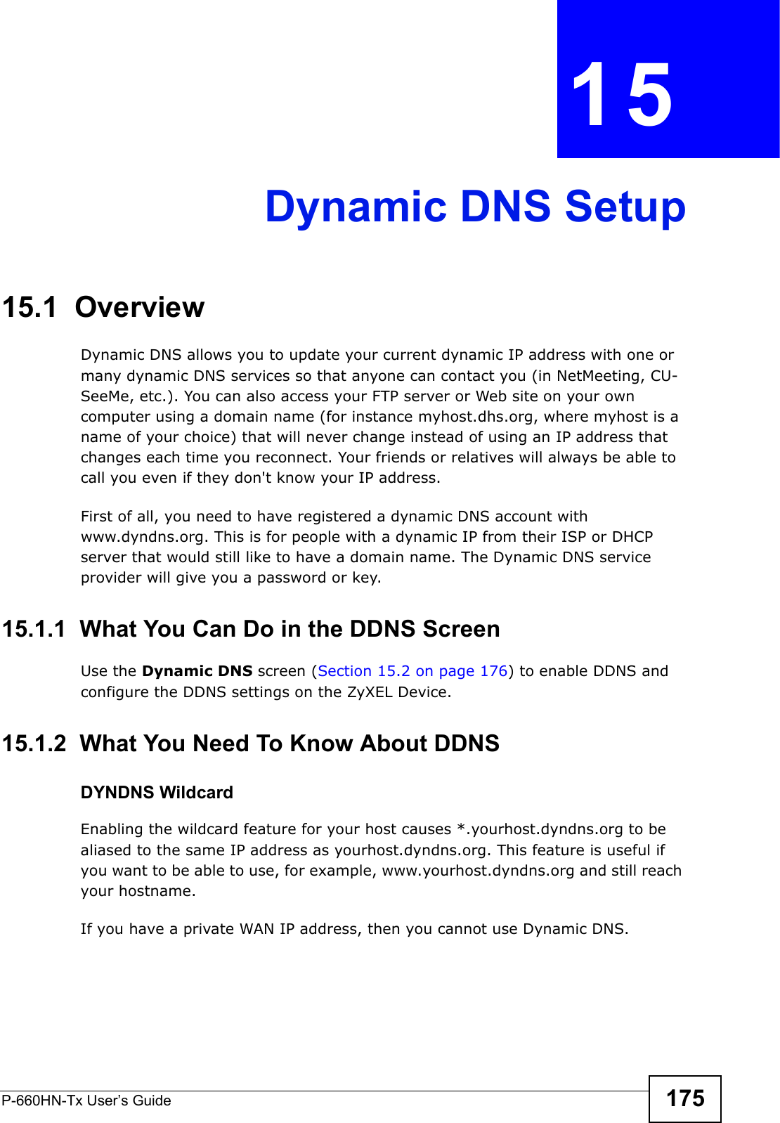 P-660HN-Tx User’s Guide 175CHAPTER  15 Dynamic DNS Setup15.1  Overview Dynamic DNS allows you to update your current dynamic IP address with one or many dynamic DNS services so that anyone can contact you (in NetMeeting, CU-SeeMe, etc.). You can also access your FTP server or Web site on your own computer using a domain name (for instance myhost.dhs.org, where myhost is a name of your choice) that will never change instead of using an IP address that changes each time you reconnect. Your friends or relatives will always be able to call you even if they don&apos;t know your IP address.First of all, you need to have registered a dynamic DNS account with www.dyndns.org. This is for people with a dynamic IP from their ISP or DHCP server that would still like to have a domain name. The Dynamic DNS service provider will give you a password or key. 15.1.1  What You Can Do in the DDNS ScreenUse the Dynamic DNS screen (Section 15.2 on page 176) to enable DDNS and configure the DDNS settings on the ZyXEL Device.15.1.2  What You Need To Know About DDNSDYNDNS WildcardEnabling the wildcard feature for your host causes *.yourhost.dyndns.org to be aliased to the same IP address as yourhost.dyndns.org. This feature is useful if you want to be able to use, for example, www.yourhost.dyndns.org and still reach your hostname.If you have a private WAN IP address, then you cannot use Dynamic DNS.