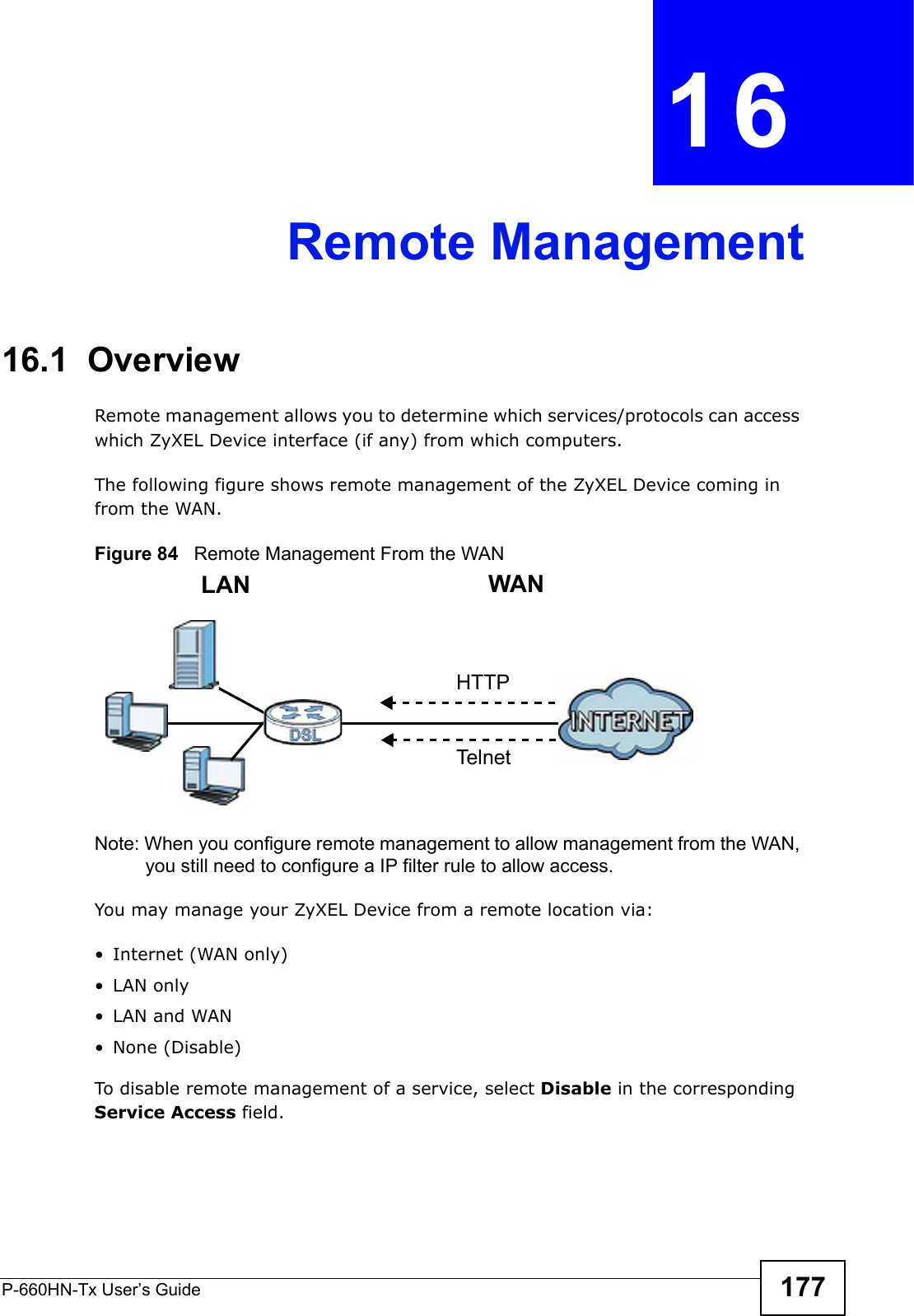 P-660HN-Tx User’s Guide 177CHAPTER  16 Remote Management16.1  OverviewRemote management allows you to determine which services/protocols can access which ZyXEL Device interface (if any) from which computers.The following figure shows remote management of the ZyXEL Device coming in from the WAN.Figure 84   Remote Management From the WANNote: When you configure remote management to allow management from the WAN, you still need to configure a IP filter rule to allow access.You may manage your ZyXEL Device from a remote location via:•Internet (WAN only)•LAN only•LAN and WAN• None (Disable)To disable remote management of a service, select Disable in the corresponding Service Access field.LAN WANHTTPTelnet