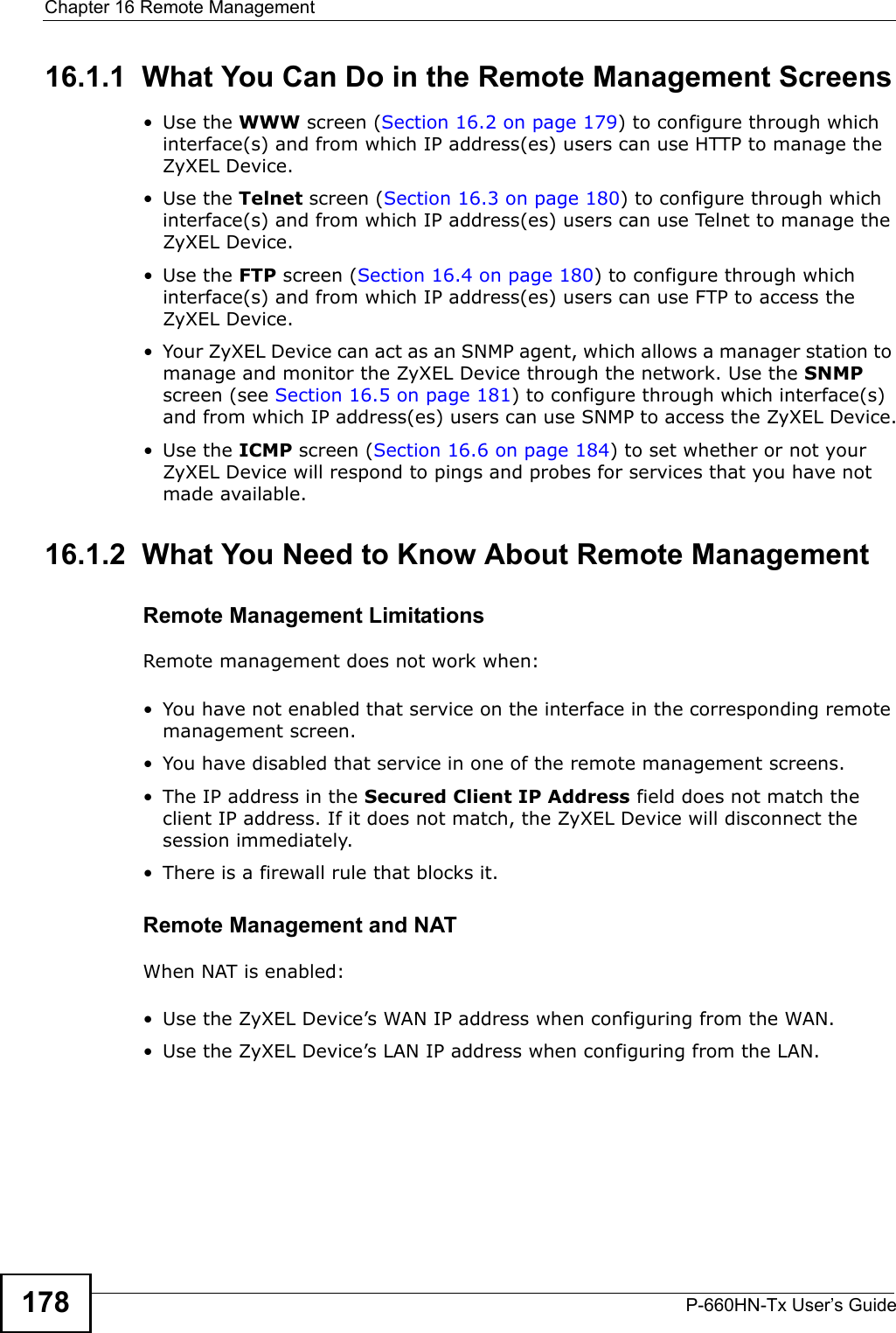 Chapter 16 Remote ManagementP-660HN-Tx User’s Guide17816.1.1  What You Can Do in the Remote Management Screens•Use the WWW screen (Section 16.2 on page 179) to configure through which interface(s) and from which IP address(es) users can use HTTP to manage the ZyXEL Device.•Use the Telnet screen (Section 16.3 on page 180) to configure through which interface(s) and from which IP address(es) users can use Telnet to manage the ZyXEL Device.•Use the FTP screen (Section 16.4 on page 180) to configure through which interface(s) and from which IP address(es) users can use FTP to access the ZyXEL Device.• Your ZyXEL Device can act as an SNMP agent, which allows a manager station to manage and monitor the ZyXEL Device through the network. Use the SNMP screen (see Section 16.5 on page 181) to configure through which interface(s) and from which IP address(es) users can use SNMP to access the ZyXEL Device.•Use the ICMP screen (Section 16.6 on page 184) to set whether or not your ZyXEL Device will respond to pings and probes for services that you have not made available.16.1.2  What You Need to Know About Remote ManagementRemote Management LimitationsRemote management does not work when:• You have not enabled that service on the interface in the corresponding remote management screen.• You have disabled that service in one of the remote management screens.• The IP address in the Secured Client IP Address field does not match the client IP address. If it does not match, the ZyXEL Device will disconnect the session immediately.• There is a firewall rule that blocks it.Remote Management and NATWhen NAT is enabled:• Use the ZyXEL Device’s WAN IP address when configuring from the WAN. • Use the ZyXEL Device’s LAN IP address when configuring from the LAN.