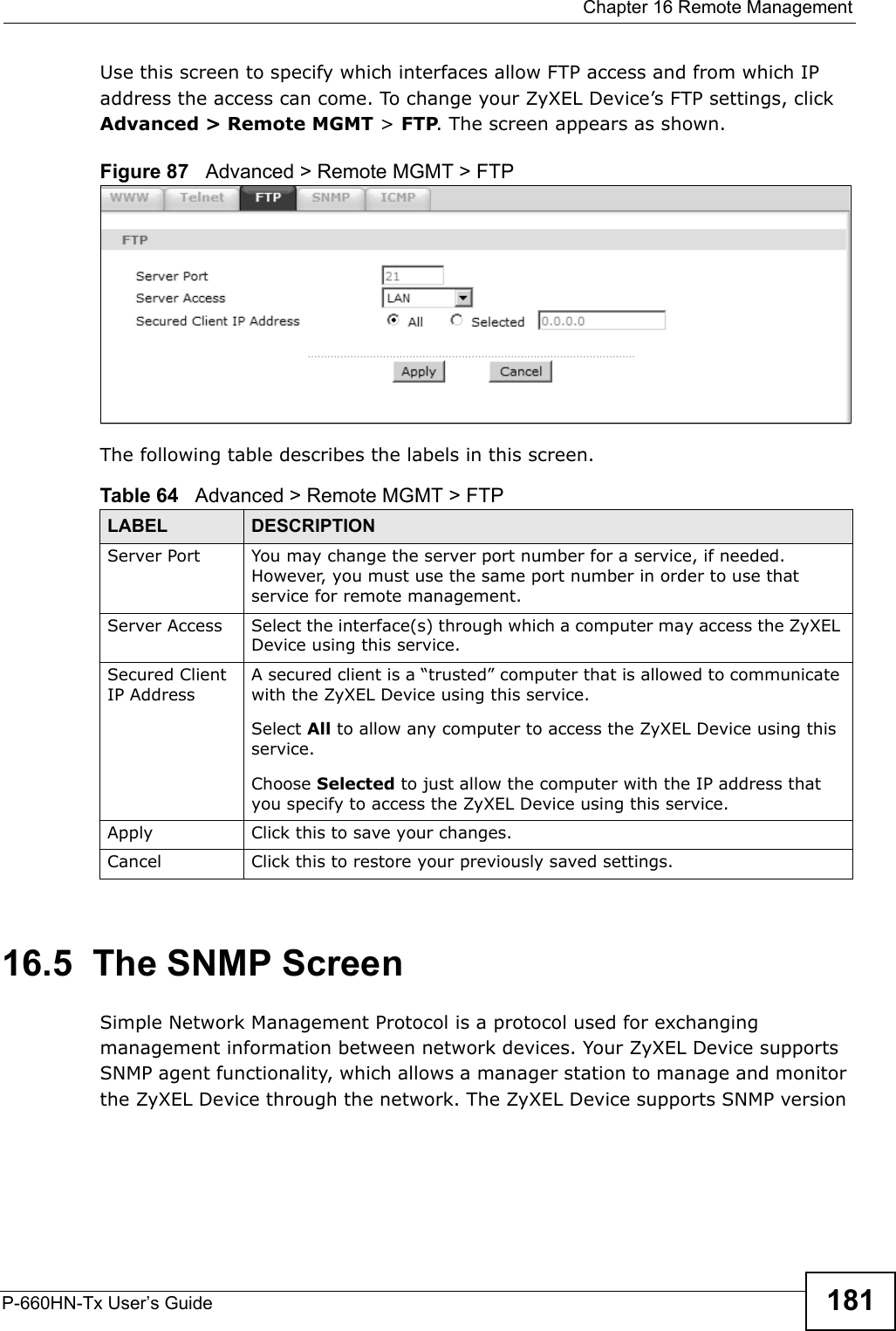  Chapter 16 Remote ManagementP-660HN-Tx User’s Guide 181Use this screen to specify which interfaces allow FTP access and from which IP address the access can come. To change your ZyXEL Device’s FTP settings, click Advanced &gt; Remote MGMT &gt; FTP. The screen appears as shown.Figure 87   Advanced &gt; Remote MGMT &gt; FTPThe following table describes the labels in this screen. 16.5  The SNMP ScreenSimple Network Management Protocol is a protocol used for exchanging management information between network devices. Your ZyXEL Device supports SNMP agent functionality, which allows a manager station to manage and monitor the ZyXEL Device through the network. The ZyXEL Device supports SNMP version Table 64   Advanced &gt; Remote MGMT &gt; FTPLABEL DESCRIPTIONServer Port You may change the server port number for a service, if needed. However, you must use the same port number in order to use that service for remote management.Server Access Select the interface(s) through which a computer may access the ZyXEL Device using this service.Secured Client IP AddressA secured client is a “trusted” computer that is allowed to communicate with the ZyXEL Device using this service. Select All to allow any computer to access the ZyXEL Device using this service.Choose Selected to just allow the computer with the IP address that you specify to access the ZyXEL Device using this service.Apply Click this to save your changes.Cancel Click this to restore your previously saved settings.