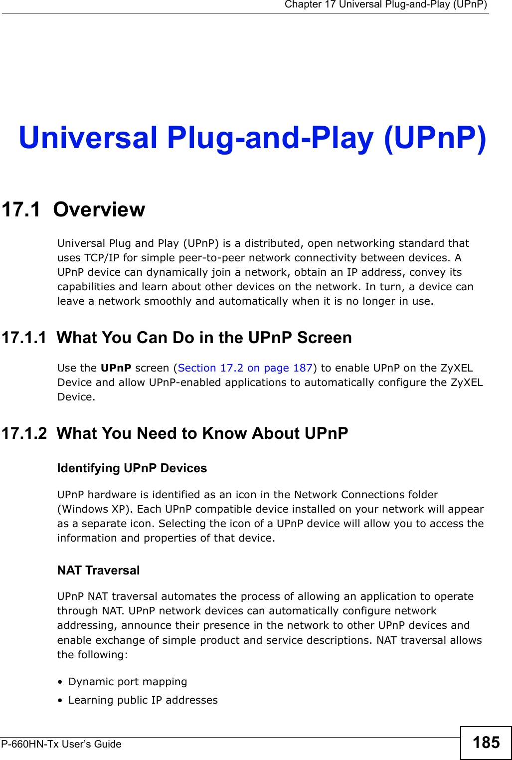  Chapter 17 Universal Plug-and-Play (UPnP)P-660HN-Tx User’s Guide 185CHAPTER  17 Universal Plug-and-Play (UPnP)17.1  OverviewUniversal Plug and Play (UPnP) is a distributed, open networking standard that uses TCP/IP for simple peer-to-peer network connectivity between devices. A UPnP device can dynamically join a network, obtain an IP address, convey its capabilities and learn about other devices on the network. In turn, a device can leave a network smoothly and automatically when it is no longer in use.17.1.1  What You Can Do in the UPnP ScreenUse the UPnP screen (Section 17.2 on page 187) to enable UPnP on the ZyXEL Device and allow UPnP-enabled applications to automatically configure the ZyXEL Device.17.1.2  What You Need to Know About UPnPIdentifying UPnP DevicesUPnP hardware is identified as an icon in the Network Connections folder (Windows XP). Each UPnP compatible device installed on your network will appear as a separate icon. Selecting the icon of a UPnP device will allow you to access the information and properties of that device. NAT TraversalUPnP NAT traversal automates the process of allowing an application to operate through NAT. UPnP network devices can automatically configure network addressing, announce their presence in the network to other UPnP devices and enable exchange of simple product and service descriptions. NAT traversal allows the following:• Dynamic port mapping• Learning public IP addresses