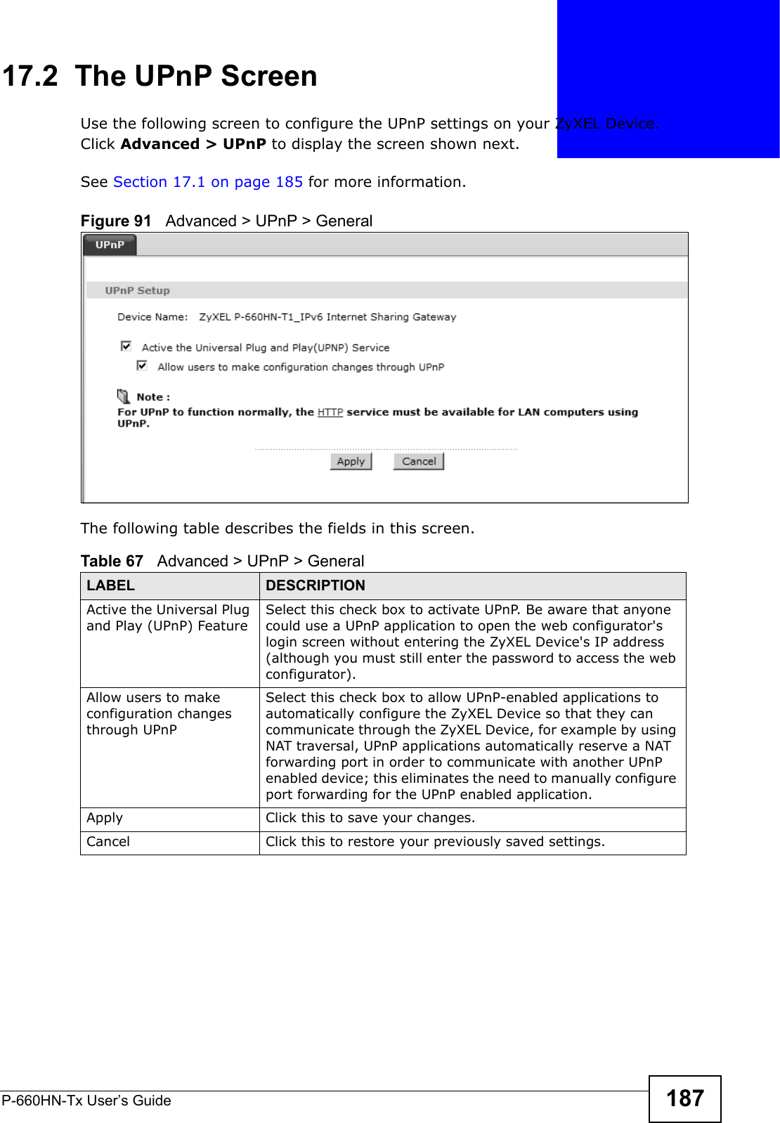 P-660HN-Tx User’s Guide 18717.2  The UPnP ScreenUse the following screen to configure the UPnP settings on your ZyXEL Device. Click Advanced &gt; UPnP to display the screen shown next.See Section 17.1 on page 185 for more information. Figure 91   Advanced &gt; UPnP &gt; GeneralThe following table describes the fields in this screen. Table 67   Advanced &gt; UPnP &gt; GeneralLABEL DESCRIPTIONActive the Universal Plug and Play (UPnP) FeatureSelect this check box to activate UPnP. Be aware that anyone could use a UPnP application to open the web configurator&apos;s login screen without entering the ZyXEL Device&apos;s IP address (although you must still enter the password to access the web configurator).Allow users to make configuration changes through UPnPSelect this check box to allow UPnP-enabled applications to automatically configure the ZyXEL Device so that they can communicate through the ZyXEL Device, for example by using NAT traversal, UPnP applications automatically reserve a NAT forwarding port in order to communicate with another UPnP enabled device; this eliminates the need to manually configure port forwarding for the UPnP enabled application. Apply Click this to save your changes.Cancel Click this to restore your previously saved settings.