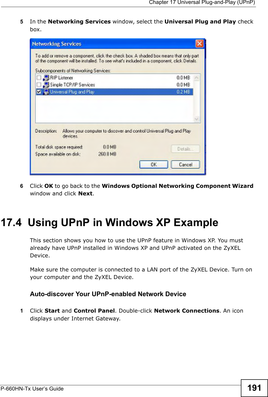  Chapter 17 Universal Plug-and-Play (UPnP)P-660HN-Tx User’s Guide 1915In the Networking Services window, select the Universal Plug and Play check box. Networking Services6Click OK to go back to the Windows Optional Networking Component Wizard window and click Next. 17.4  Using UPnP in Windows XP ExampleThis section shows you how to use the UPnP feature in Windows XP. You must already have UPnP installed in Windows XP and UPnP activated on the ZyXEL Device.Make sure the computer is connected to a LAN port of the ZyXEL Device. Turn on your computer and the ZyXEL Device. Auto-discover Your UPnP-enabled Network Device1Click Start and Control Panel. Double-click Network Connections. An icon displays under Internet Gateway.