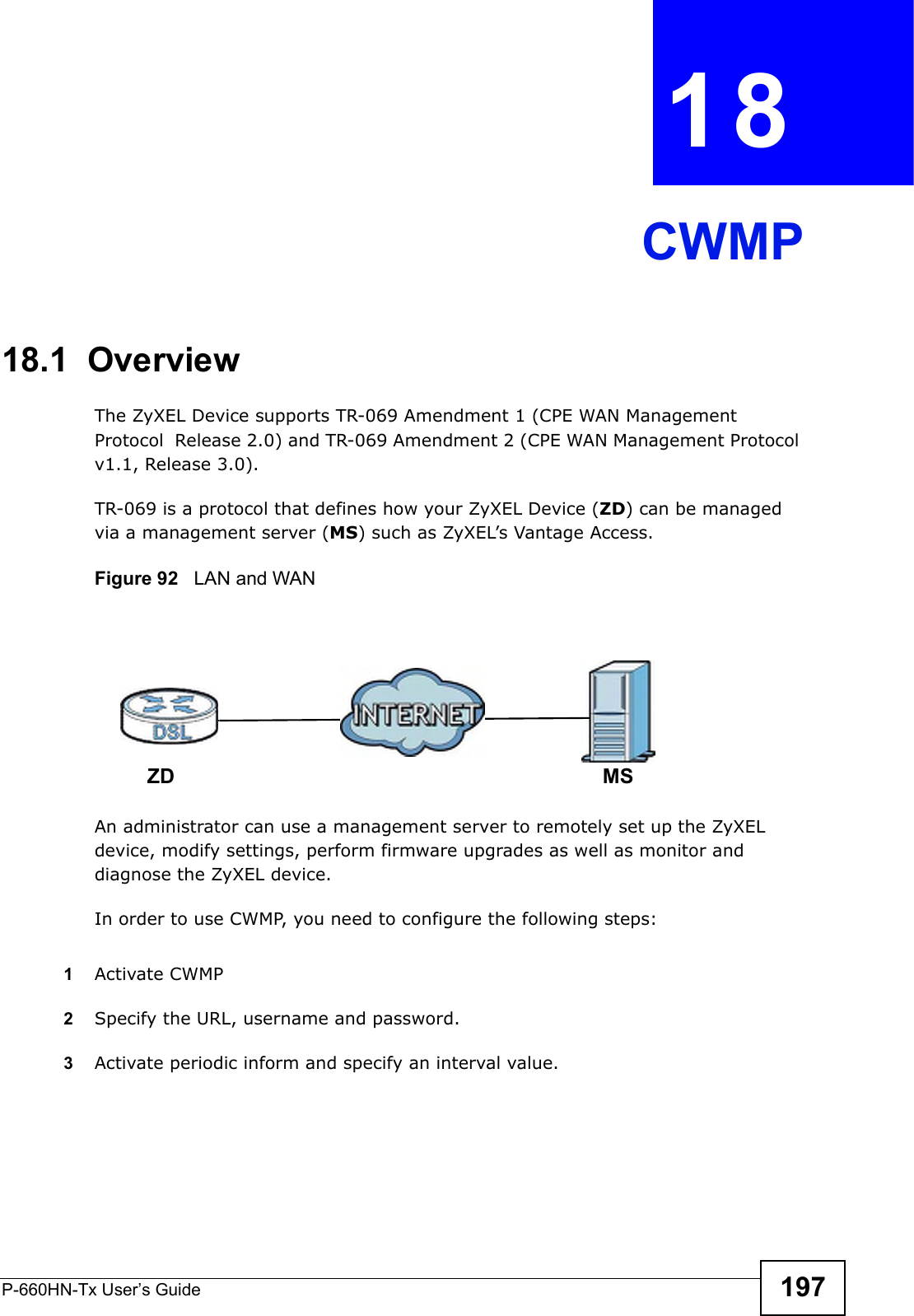 P-660HN-Tx User’s Guide 197CHAPTER  18 CWMP18.1  OverviewThe ZyXEL Device supports TR-069 Amendment 1 (CPE WAN Management Protocol  Release 2.0) and TR-069 Amendment 2 (CPE WAN Management Protocol v1.1, Release 3.0).TR-069 is a protocol that defines how your ZyXEL Device (ZD) can be managed via a management server (MS) such as ZyXEL’s Vantage Access. Figure 92   LAN and WANAn administrator can use a management server to remotely set up the ZyXEL device, modify settings, perform firmware upgrades as well as monitor and diagnose the ZyXEL device. In order to use CWMP, you need to configure the following steps:1Activate CWMP2Specify the URL, username and password.3Activate periodic inform and specify an interval value.MSZD