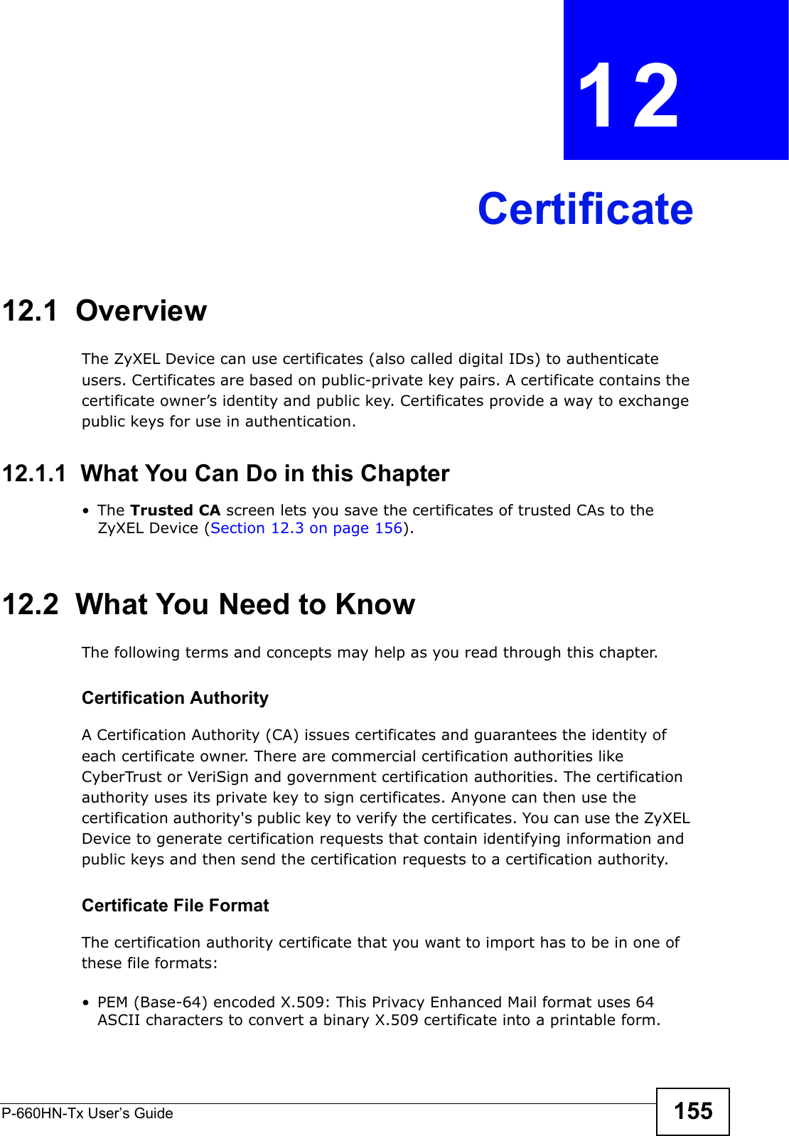 P-660HN-Tx User’s Guide 155CHAPTER  12 Certificate12.1  OverviewThe ZyXEL Device can use certificates (also called digital IDs) to authenticate users. Certificates are based on public-private key pairs. A certificate contains the certificate owner’s identity and public key. Certificates provide a way to exchange public keys for use in authentication. 12.1.1  What You Can Do in this Chapter•The Trusted CA screen lets you save the certificates of trusted CAs to the ZyXEL Device (Section 12.3 on page 156).12.2  What You Need to KnowThe following terms and concepts may help as you read through this chapter.Certification Authority A Certification Authority (CA) issues certificates and guarantees the identity of each certificate owner. There are commercial certification authorities like CyberTrust or VeriSign and government certification authorities. The certification authority uses its private key to sign certificates. Anyone can then use the certification authority&apos;s public key to verify the certificates. You can use the ZyXEL Device to generate certification requests that contain identifying information and public keys and then send the certification requests to a certification authority.Certificate File FormatThe certification authority certificate that you want to import has to be in one of these file formats:• PEM (Base-64) encoded X.509: This Privacy Enhanced Mail format uses 64 ASCII characters to convert a binary X.509 certificate into a printable form.