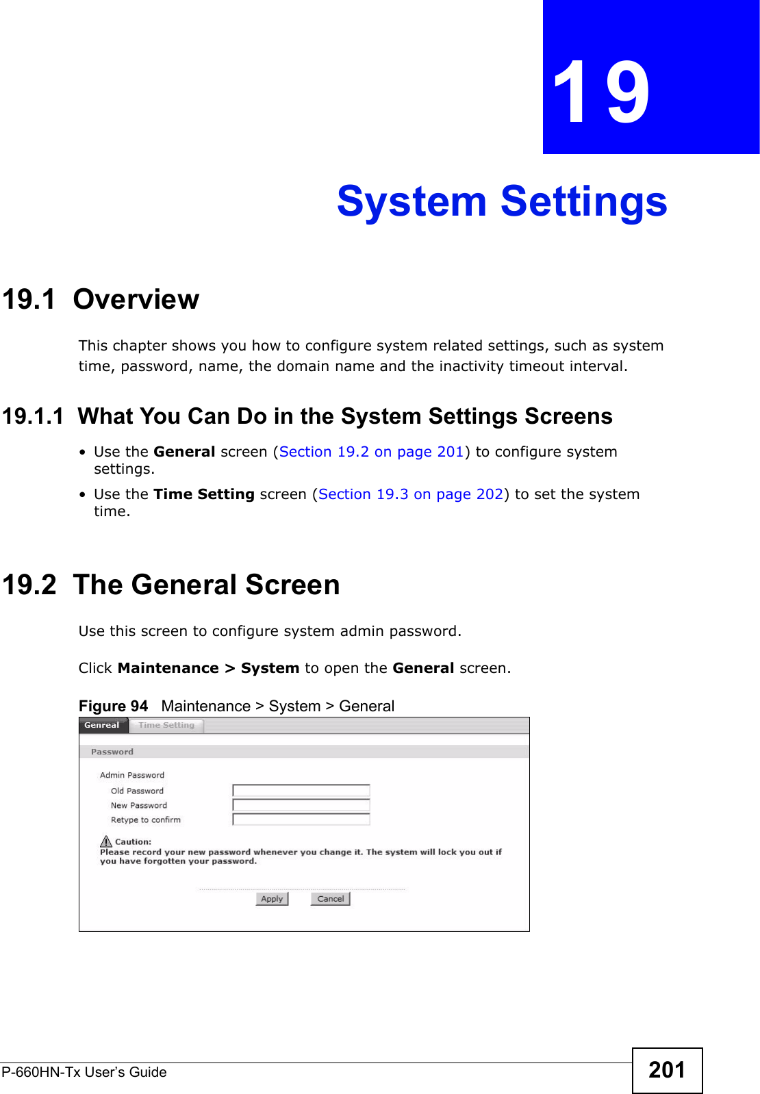 P-660HN-Tx User’s Guide 201CHAPTER  19 System Settings19.1  OverviewThis chapter shows you how to configure system related settings, such as system time, password, name, the domain name and the inactivity timeout interval.    19.1.1  What You Can Do in the System Settings Screens•Use the General screen (Section 19.2 on page 201) to configure system settings.•Use the Time Setting screen (Section 19.3 on page 202) to set the system time.19.2  The General ScreenUse this screen to configure system admin password.Click Maintenance &gt; System to open the General screen. Figure 94   Maintenance &gt; System &gt; General