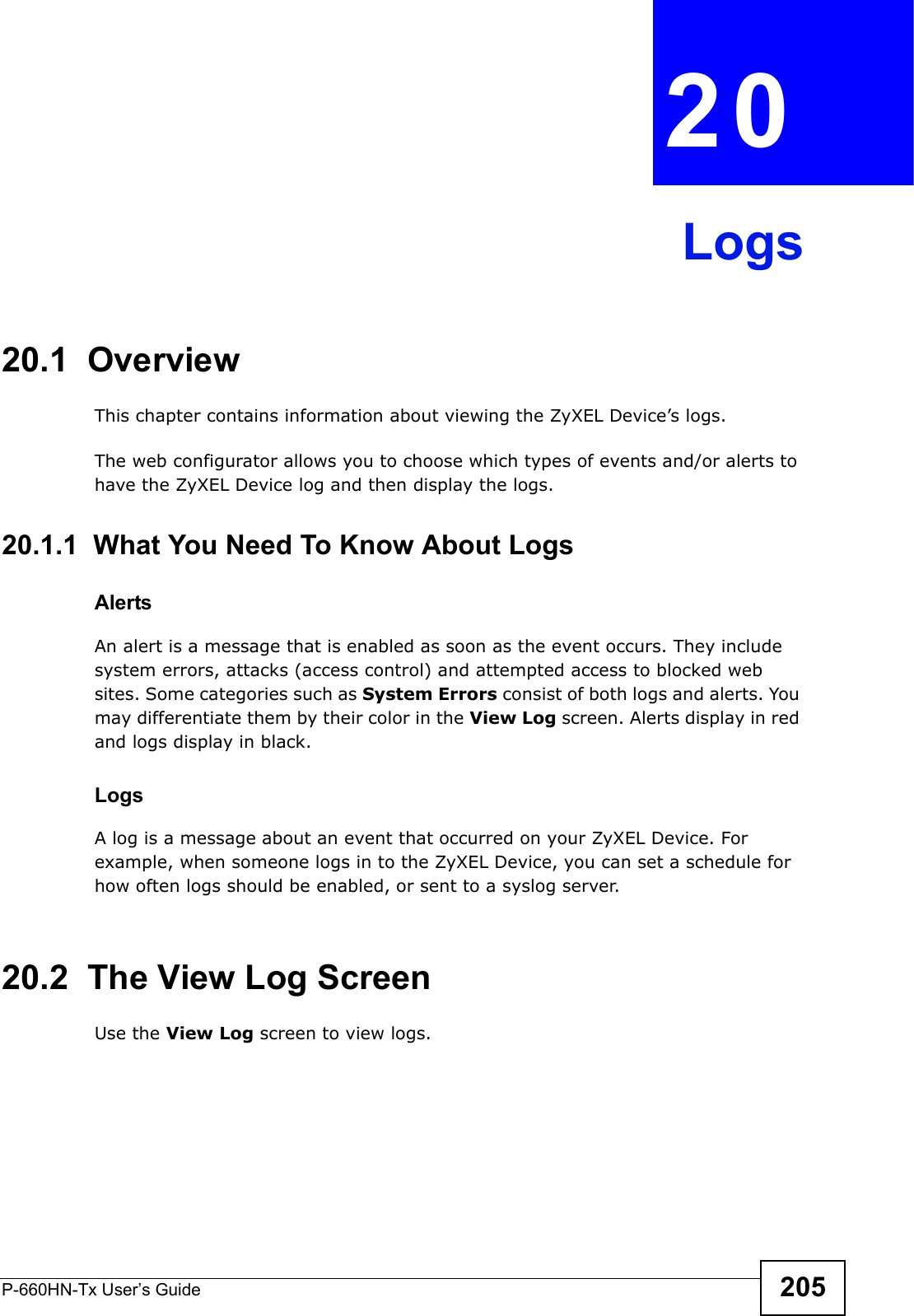 P-660HN-Tx User’s Guide 205CHAPTER  20 Logs20.1  OverviewThis chapter contains information about viewing the ZyXEL Device’s logs.The web configurator allows you to choose which types of events and/or alerts to have the ZyXEL Device log and then display the logs. 20.1.1  What You Need To Know About LogsAlertsAn alert is a message that is enabled as soon as the event occurs. They include system errors, attacks (access control) and attempted access to blocked web sites. Some categories such as System Errors consist of both logs and alerts. You may differentiate them by their color in the View Log screen. Alerts display in red and logs display in black.LogsA log is a message about an event that occurred on your ZyXEL Device. For example, when someone logs in to the ZyXEL Device, you can set a schedule for how often logs should be enabled, or sent to a syslog server.20.2  The View Log ScreenUse the View Log screen to view logs.