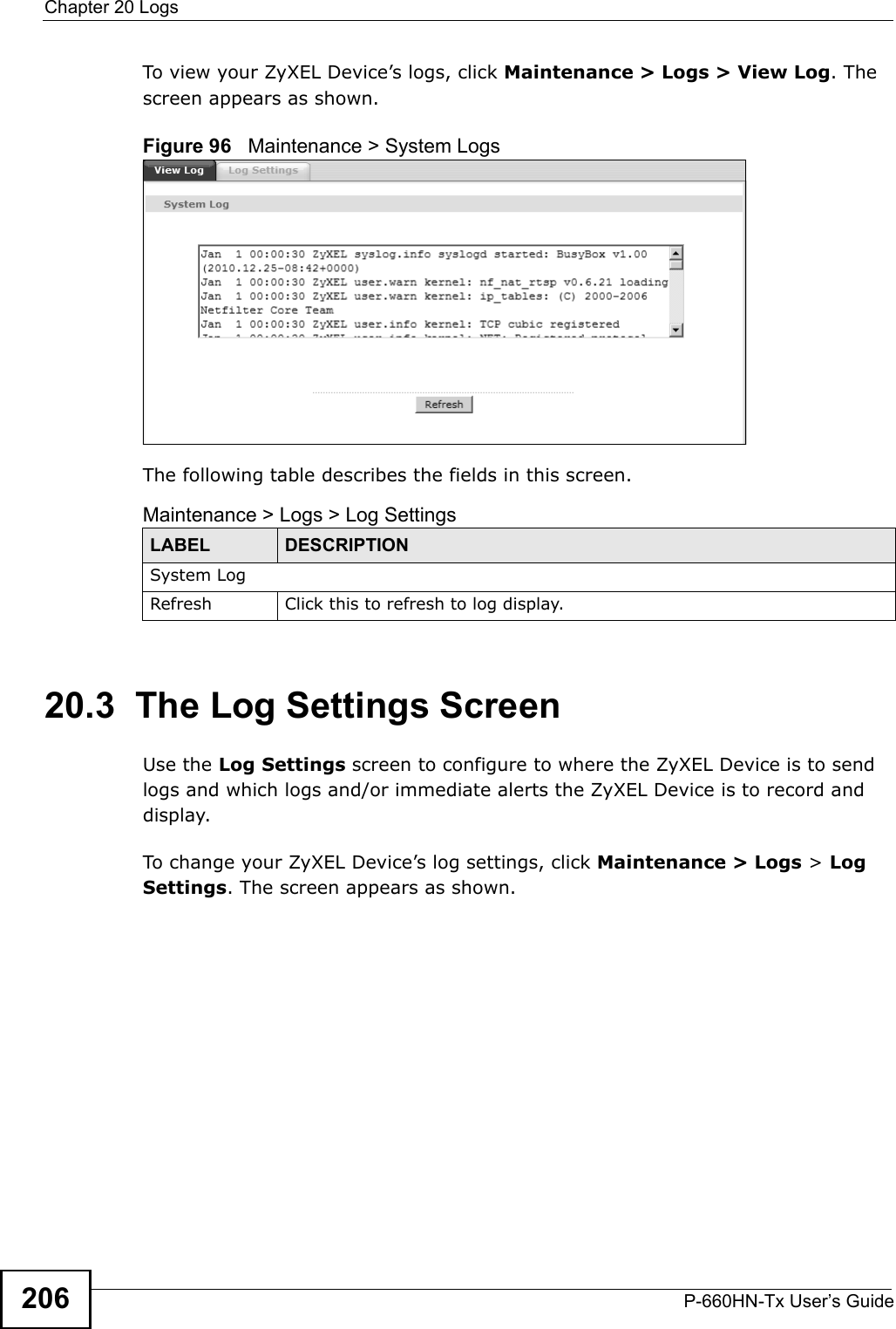 Chapter 20 LogsP-660HN-Tx User’s Guide206To view your ZyXEL Device’s logs, click Maintenance &gt; Logs &gt; View Log. The screen appears as shown.Figure 96   Maintenance &gt; System LogsThe following table describes the fields in this screen. 20.3  The Log Settings ScreenUse the Log Settings screen to configure to where the ZyXEL Device is to send logs and which logs and/or immediate alerts the ZyXEL Device is to record and display.To change your ZyXEL Device’s log settings, click Maintenance &gt; Logs &gt; Log Settings. The screen appears as shown.Maintenance &gt; Logs &gt; Log SettingsLABEL DESCRIPTIONSystem LogRefresh Click this to refresh to log display.