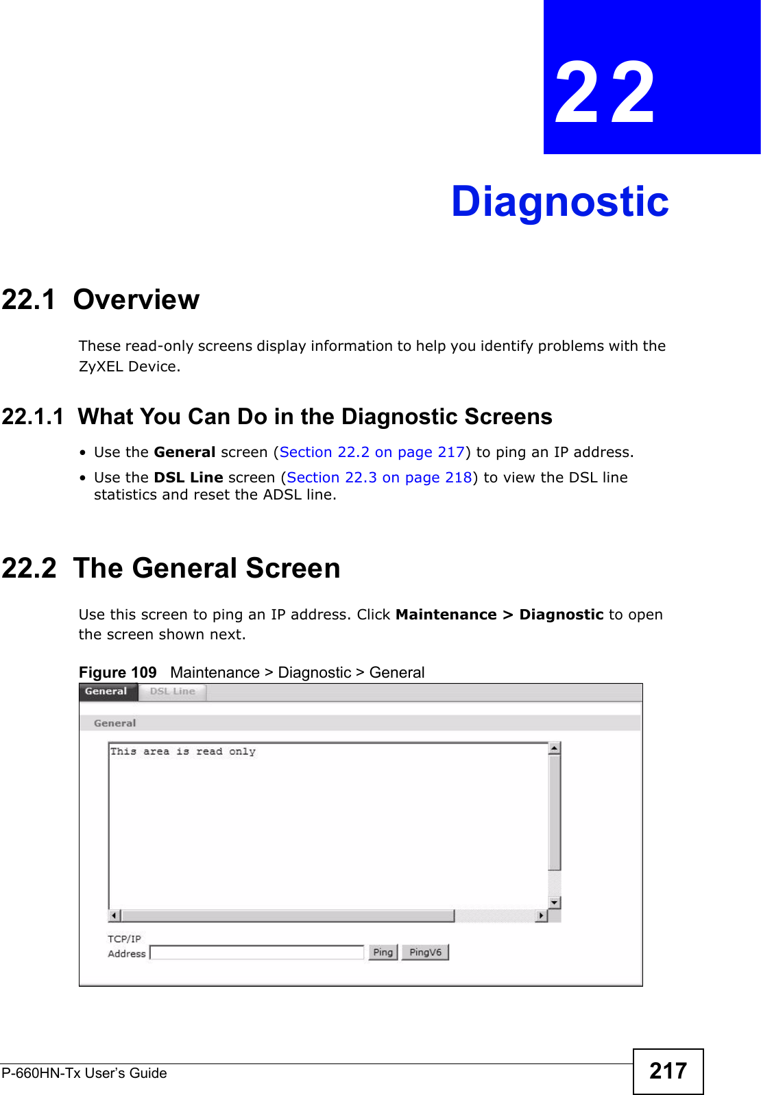 P-660HN-Tx User’s Guide 217CHAPTER  22 Diagnostic22.1  OverviewThese read-only screens display information to help you identify problems with the ZyXEL Device.22.1.1  What You Can Do in the Diagnostic Screens•Use the General screen (Section 22.2 on page 217) to ping an IP address.•Use the DSL Line screen (Section 22.3 on page 218) to view the DSL line statistics and reset the ADSL line.22.2  The General Screen Use this screen to ping an IP address. Click Maintenance &gt; Diagnostic to open the screen shown next.Figure 109   Maintenance &gt; Diagnostic &gt; General
