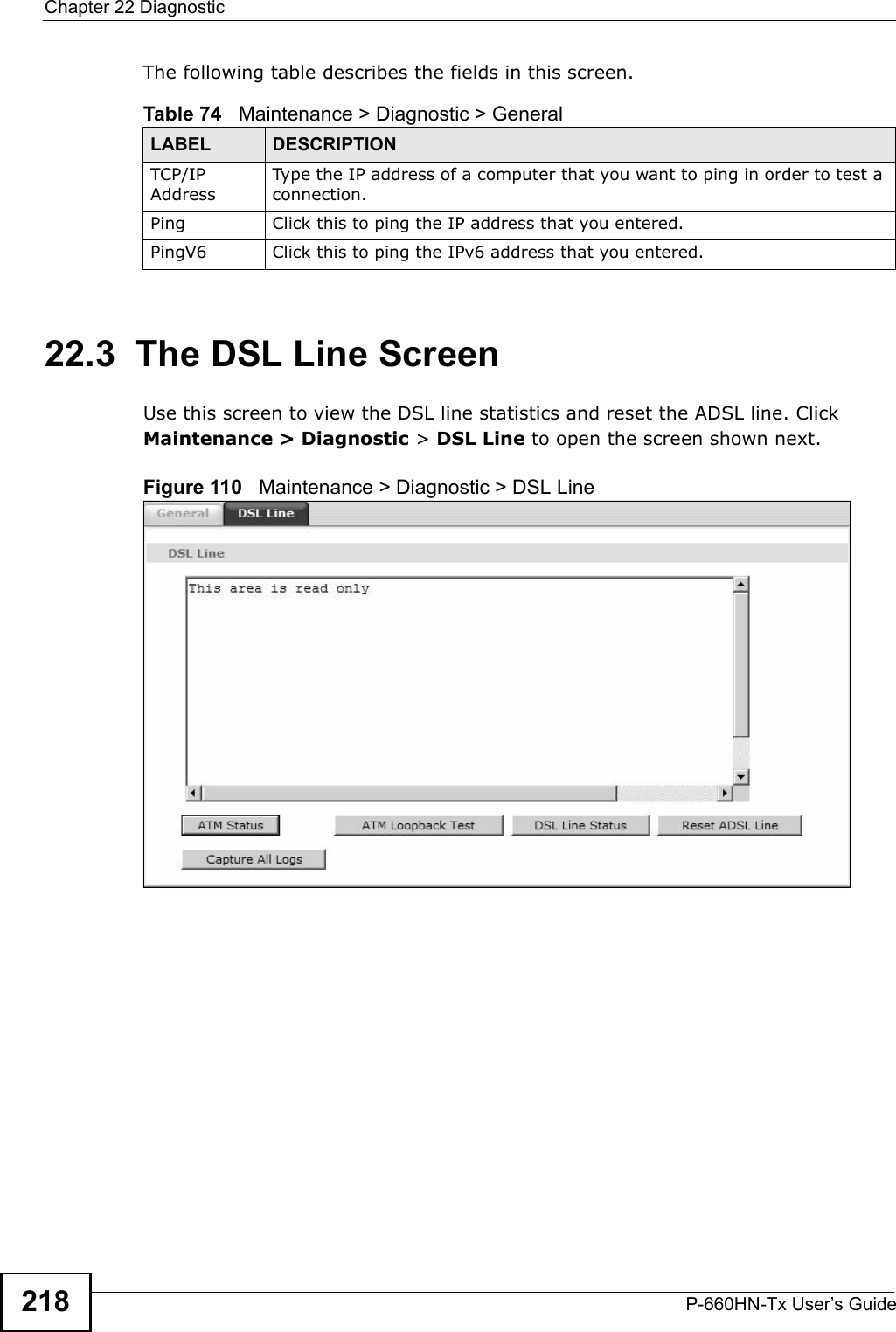 Chapter 22 DiagnosticP-660HN-Tx User’s Guide218The following table describes the fields in this screen. 22.3  The DSL Line Screen Use this screen to view the DSL line statistics and reset the ADSL line. Click Maintenance &gt; Diagnostic &gt; DSL Line to open the screen shown next.Figure 110   Maintenance &gt; Diagnostic &gt; DSL LineTable 74   Maintenance &gt; Diagnostic &gt; GeneralLABEL DESCRIPTIONTCP/IP AddressType the IP address of a computer that you want to ping in order to test a connection.Ping Click this to ping the IP address that you entered.PingV6 Click this to ping the IPv6 address that you entered.