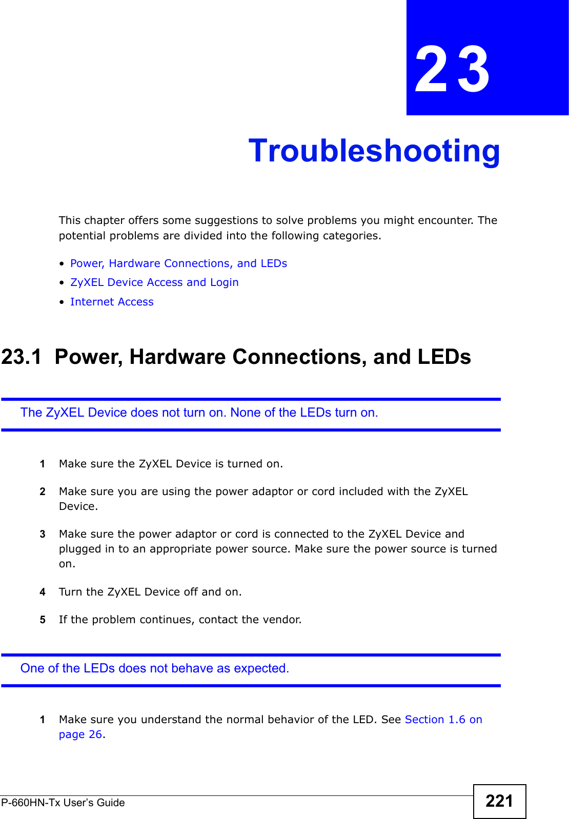 P-660HN-Tx User’s Guide 221CHAPTER  23 TroubleshootingThis chapter offers some suggestions to solve problems you might encounter. The potential problems are divided into the following categories. •Power, Hardware Connections, and LEDs•ZyXEL Device Access and Login•Internet Access23.1  Power, Hardware Connections, and LEDsThe ZyXEL Device does not turn on. None of the LEDs turn on.1Make sure the ZyXEL Device is turned on. 2Make sure you are using the power adaptor or cord included with the ZyXEL Device.3Make sure the power adaptor or cord is connected to the ZyXEL Device and plugged in to an appropriate power source. Make sure the power source is turned on.4Turn the ZyXEL Device off and on.5If the problem continues, contact the vendor.One of the LEDs does not behave as expected.1Make sure you understand the normal behavior of the LED. See Section 1.6 on page 26.
