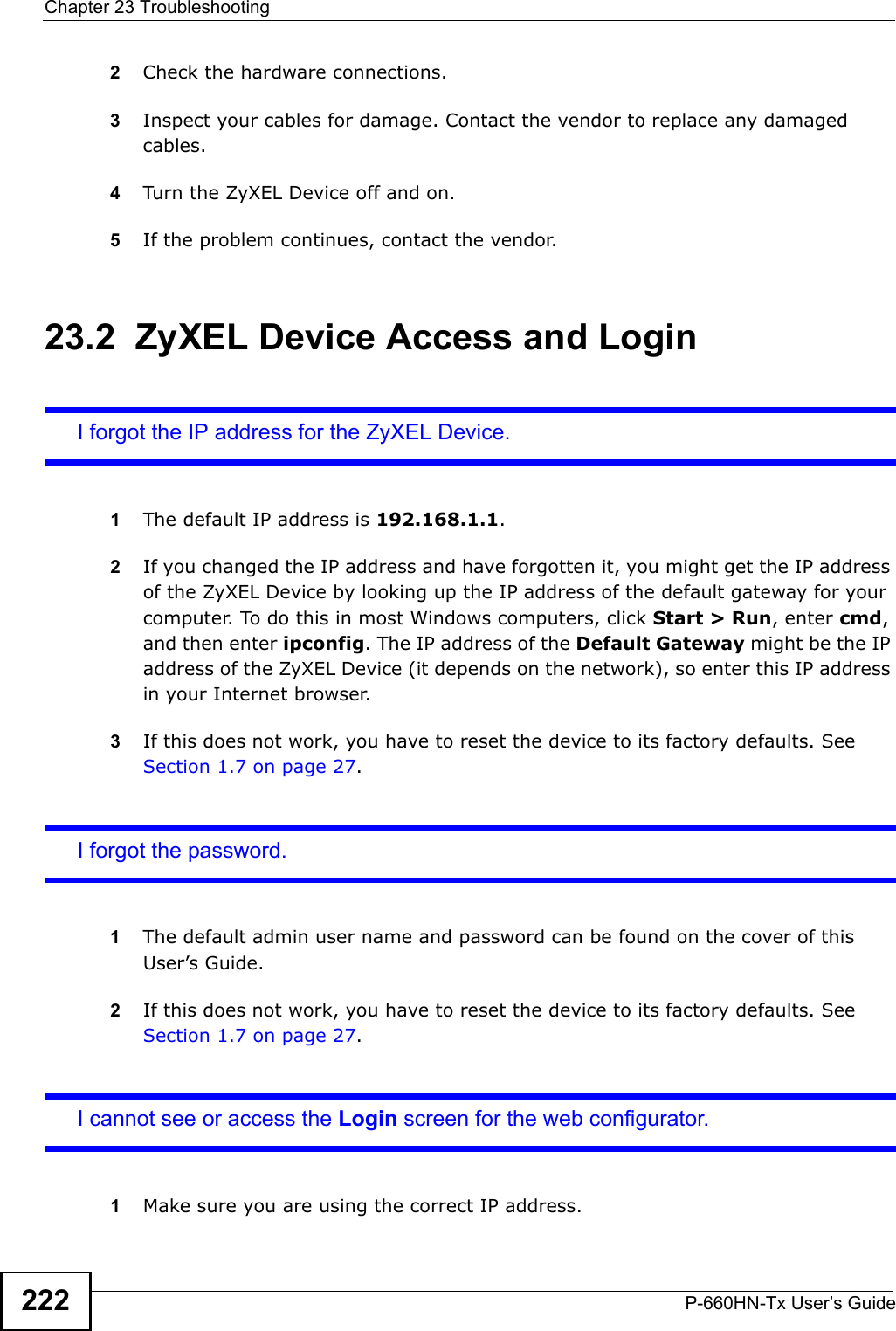 Chapter 23 TroubleshootingP-660HN-Tx User’s Guide2222Check the hardware connections.3Inspect your cables for damage. Contact the vendor to replace any damaged cables.4Turn the ZyXEL Device off and on.5If the problem continues, contact the vendor.23.2  ZyXEL Device Access and LoginI forgot the IP address for the ZyXEL Device.1The default IP address is 192.168.1.1.2If you changed the IP address and have forgotten it, you might get the IP address of the ZyXEL Device by looking up the IP address of the default gateway for your computer. To do this in most Windows computers, click Start &gt; Run, enter cmd, and then enter ipconfig. The IP address of the Default Gateway might be the IP address of the ZyXEL Device (it depends on the network), so enter this IP address in your Internet browser.3If this does not work, you have to reset the device to its factory defaults. See Section 1.7 on page 27.I forgot the password.1The default admin user name and password can be found on the cover of this User’s Guide.2If this does not work, you have to reset the device to its factory defaults. See Section 1.7 on page 27.I cannot see or access the Login screen for the web configurator.1Make sure you are using the correct IP address.