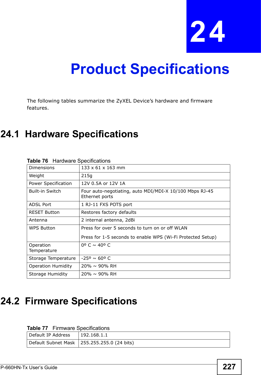 P-660HN-Tx User’s Guide 227CHAPTER  24 Product SpecificationsThe following tables summarize the ZyXEL Device’s hardware and firmware features.24.1  Hardware Specifications24.2  Firmware SpecificationsTable 76   Hardware SpecificationsDimensions 133 x 61 x 163 mmWeight 215gPower Specification 12V 0.5A or 12V 1ABuilt-in Switch Four auto-negotiating, auto MDI/MDI-X 10/100 Mbps RJ-45 Ethernet portsADSL Port 1 RJ-11 FXS POTS portRESET Button Restores factory defaultsAntenna 2 internal antenna, 2dBiWPS Button Press for over 5 seconds to turn on or off WLANPress for 1-5 seconds to enable WPS (Wi-Fi Protected Setup)Operation Temperature0º C ~ 40º CStorage Temperature -25º ~ 60º COperation Humidity 20% ~ 90% RHStorage Humidity 20% ~ 90% RHTable 77   Firmware Specifications Default IP Address 192.168.1.1Default Subnet Mask 255.255.255.0 (24 bits)