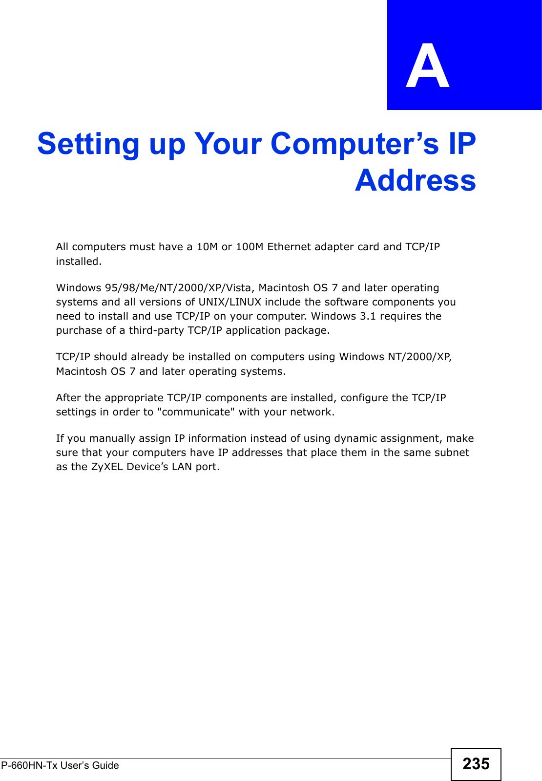 P-660HN-Tx User’s Guide 235APPENDIX  A Setting up Your Computer’s IPAddressAll computers must have a 10M or 100M Ethernet adapter card and TCP/IP installed. Windows 95/98/Me/NT/2000/XP/Vista, Macintosh OS 7 and later operating systems and all versions of UNIX/LINUX include the software components you need to install and use TCP/IP on your computer. Windows 3.1 requires the purchase of a third-party TCP/IP application package.TCP/IP should already be installed on computers using Windows NT/2000/XP, Macintosh OS 7 and later operating systems.After the appropriate TCP/IP components are installed, configure the TCP/IP settings in order to &quot;communicate&quot; with your network. If you manually assign IP information instead of using dynamic assignment, make sure that your computers have IP addresses that place them in the same subnet as the ZyXEL Device’s LAN port.
