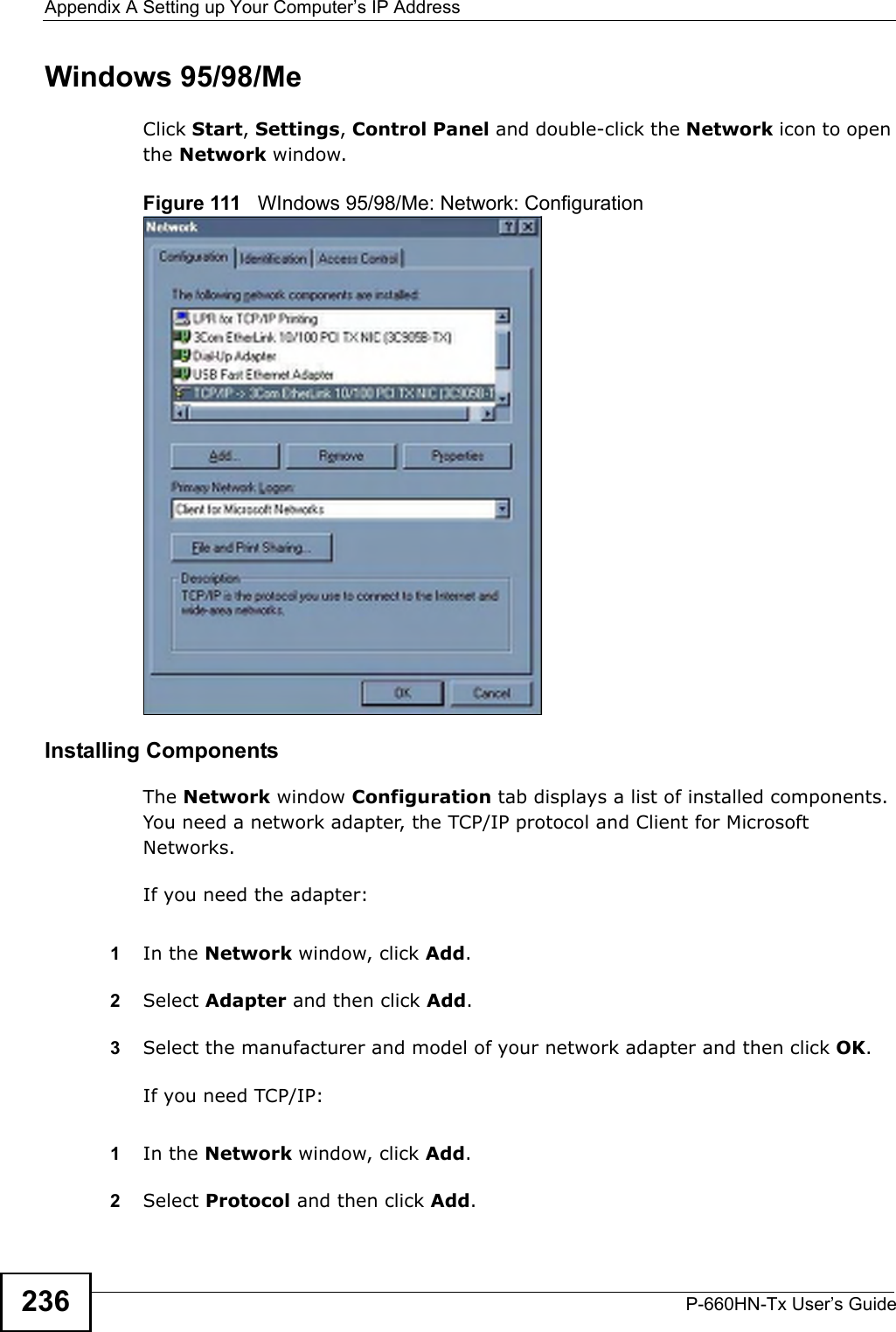 Appendix A Setting up Your Computer’s IP AddressP-660HN-Tx User’s Guide236Windows 95/98/MeClick Start, Settings, Control Panel and double-click the Network icon to open the Network window.Figure 111   WIndows 95/98/Me: Network: ConfigurationInstalling ComponentsThe Network window Configuration tab displays a list of installed components. You need a network adapter, the TCP/IP protocol and Client for Microsoft Networks.If you need the adapter:1In the Network window, click Add.2Select Adapter and then click Add.3Select the manufacturer and model of your network adapter and then click OK.If you need TCP/IP:1In the Network window, click Add.2Select Protocol and then click Add.