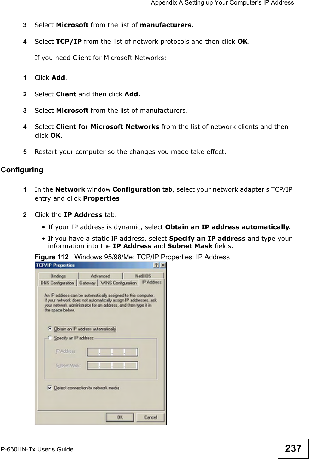  Appendix A Setting up Your Computer’s IP AddressP-660HN-Tx User’s Guide 2373Select Microsoft from the list of manufacturers.4Select TCP/IP from the list of network protocols and then click OK.If you need Client for Microsoft Networks:1Click Add.2Select Client and then click Add.3Select Microsoft from the list of manufacturers.4Select Client for Microsoft Networks from the list of network clients and then click OK.5Restart your computer so the changes you made take effect.Configuring 1In the Network window Configuration tab, select your network adapter&apos;s TCP/IP entry and click Properties2Click the IP Address tab.• If your IP address is dynamic, select Obtain an IP address automatically. • If you have a static IP address, select Specify an IP address and type your information into the IP Address and Subnet Mask fields.Figure 112   Windows 95/98/Me: TCP/IP Properties: IP Address