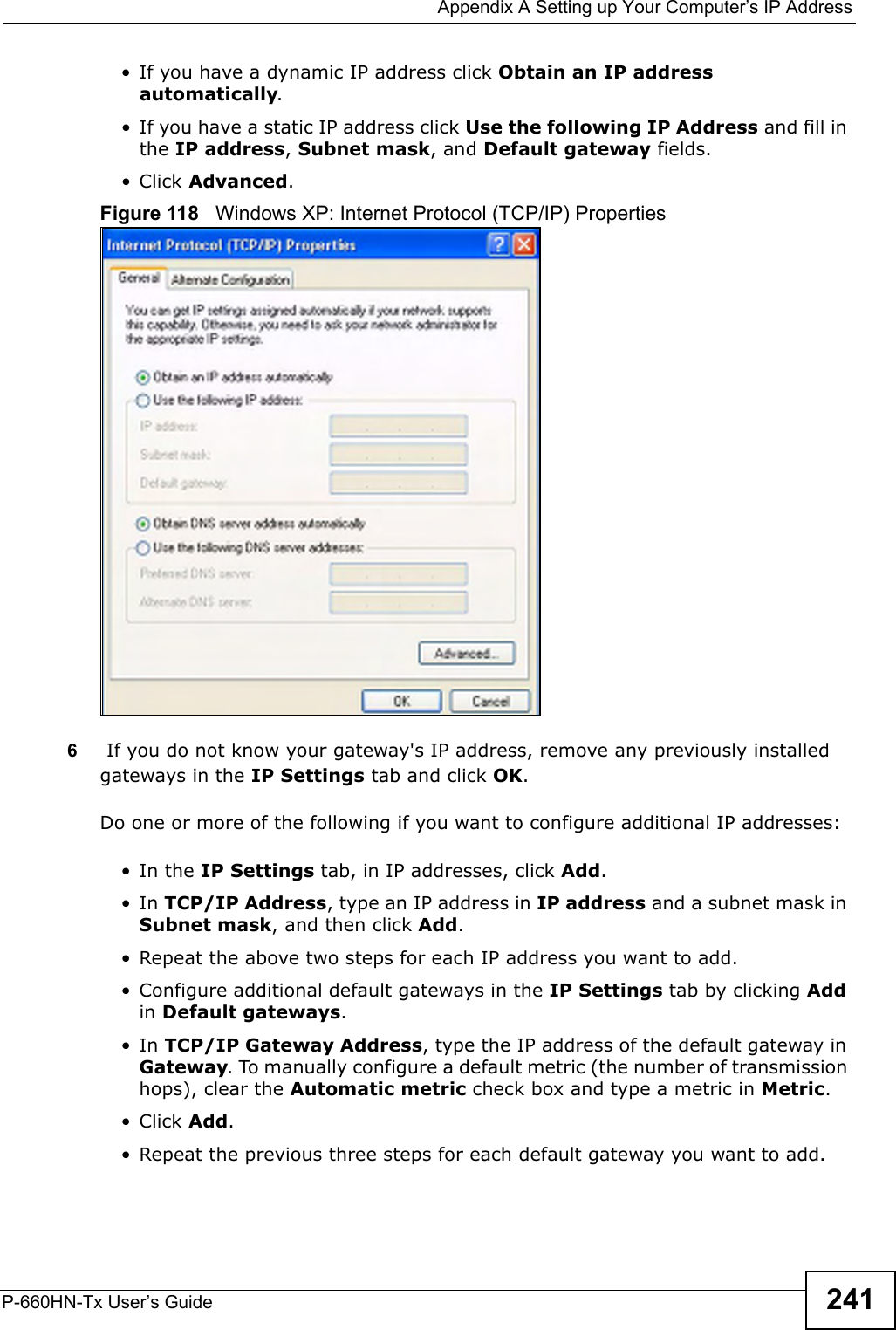  Appendix A Setting up Your Computer’s IP AddressP-660HN-Tx User’s Guide 241•If you have a dynamic IP address click Obtain an IP address automatically.• If you have a static IP address click Use the following IP Address and fill in the IP address, Subnet mask, and Default gateway fields. •Click Advanced.Figure 118   Windows XP: Internet Protocol (TCP/IP) Properties6 If you do not know your gateway&apos;s IP address, remove any previously installed gateways in the IP Settings tab and click OK.Do one or more of the following if you want to configure additional IP addresses:•In the IP Settings tab, in IP addresses, click Add.•In TCP/IP Address, type an IP address in IP address and a subnet mask in Subnet mask, and then click Add.• Repeat the above two steps for each IP address you want to add.• Configure additional default gateways in the IP Settings tab by clicking Add in Default gateways.•In TCP/IP Gateway Address, type the IP address of the default gateway in Gateway. To manually configure a default metric (the number of transmission hops), clear the Automatic metric check box and type a metric in Metric.•Click Add. • Repeat the previous three steps for each default gateway you want to add.