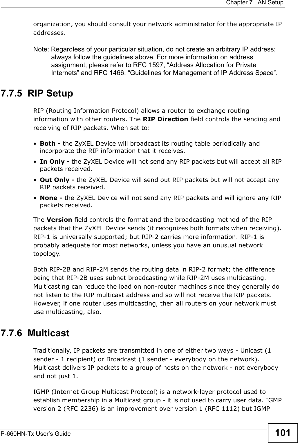  Chapter 7 LAN SetupP-660HN-Tx User’s Guide 101organization, you should consult your network administrator for the appropriate IP addresses.Note: Regardless of your particular situation, do not create an arbitrary IP address; always follow the guidelines above. For more information on address assignment, please refer to RFC 1597, “Address Allocation for Private Internets” and RFC 1466, “Guidelines for Management of IP Address Space”.7.7.5  RIP SetupRIP (Routing Information Protocol) allows a router to exchange routing information with other routers. The RIP Direction field controls the sending and receiving of RIP packets. When set to:•Both - the ZyXEL Device will broadcast its routing table periodically and incorporate the RIP information that it receives.•In Only - the ZyXEL Device will not send any RIP packets but will accept all RIP packets received.•Out Only - the ZyXEL Device will send out RIP packets but will not accept any RIP packets received.•None - the ZyXEL Device will not send any RIP packets and will ignore any RIP packets received.The Version field controls the format and the broadcasting method of the RIP packets that the ZyXEL Device sends (it recognizes both formats when receiving). RIP-1 is universally supported; but RIP-2 carries more information. RIP-1 is probably adequate for most networks, unless you have an unusual network topology.Both RIP-2B and RIP-2M sends the routing data in RIP-2 format; the difference being that RIP-2B uses subnet broadcasting while RIP-2M uses multicasting.   Multicasting can reduce the load on non-router machines since they generally do not listen to the RIP multicast address and so will not receive the RIP packets. However, if one router uses multicasting, then all routers on your network must use multicasting, also. 7.7.6  MulticastTraditionally, IP packets are transmitted in one of either two ways - Unicast (1 sender - 1 recipient) or Broadcast (1 sender - everybody on the network). Multicast delivers IP packets to a group of hosts on the network - not everybody and not just 1. IGMP (Internet Group Multicast Protocol) is a network-layer protocol used to establish membership in a Multicast group - it is not used to carry user data. IGMP version 2 (RFC 2236) is an improvement over version 1 (RFC 1112) but IGMP 