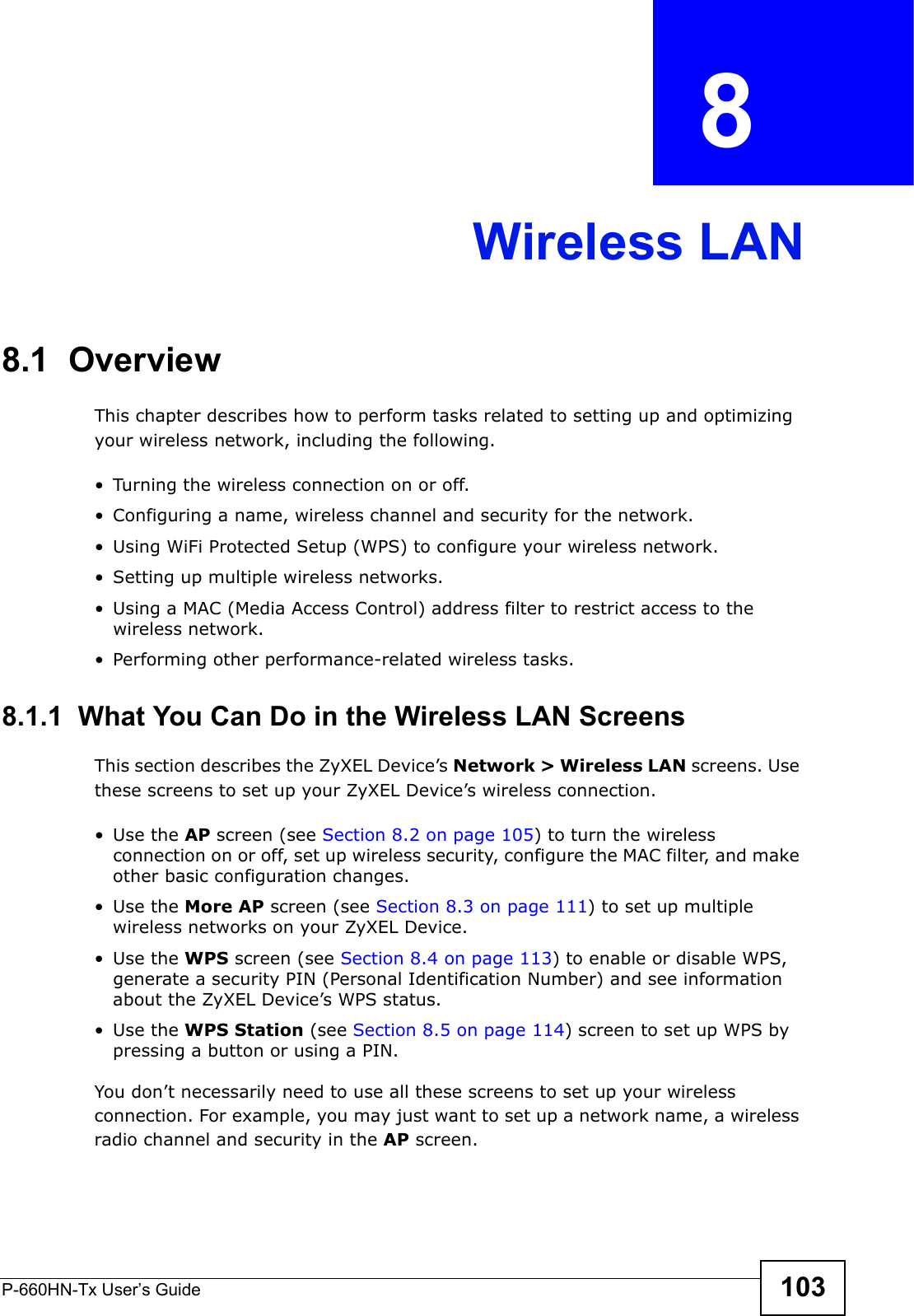 P-660HN-Tx User’s Guide 103CHAPTER  8 Wireless LAN8.1  Overview This chapter describes how to perform tasks related to setting up and optimizing your wireless network, including the following.• Turning the wireless connection on or off.• Configuring a name, wireless channel and security for the network.• Using WiFi Protected Setup (WPS) to configure your wireless network.• Setting up multiple wireless networks.• Using a MAC (Media Access Control) address filter to restrict access to the wireless network.• Performing other performance-related wireless tasks.8.1.1  What You Can Do in the Wireless LAN ScreensThis section describes the ZyXEL Device’s Network &gt; Wireless LAN screens. Use these screens to set up your ZyXEL Device’s wireless connection.•Use the AP screen (see Section 8.2 on page 105) to turn the wireless connection on or off, set up wireless security, configure the MAC filter, and make other basic configuration changes.•Use the More AP screen (see Section 8.3 on page 111) to set up multiple wireless networks on your ZyXEL Device.•Use the WPS screen (see Section 8.4 on page 113) to enable or disable WPS, generate a security PIN (Personal Identification Number) and see information about the ZyXEL Device’s WPS status.•Use the WPS Station (see Section 8.5 on page 114) screen to set up WPS by pressing a button or using a PIN.You don’t necessarily need to use all these screens to set up your wireless connection. For example, you may just want to set up a network name, a wireless radio channel and security in the AP screen.