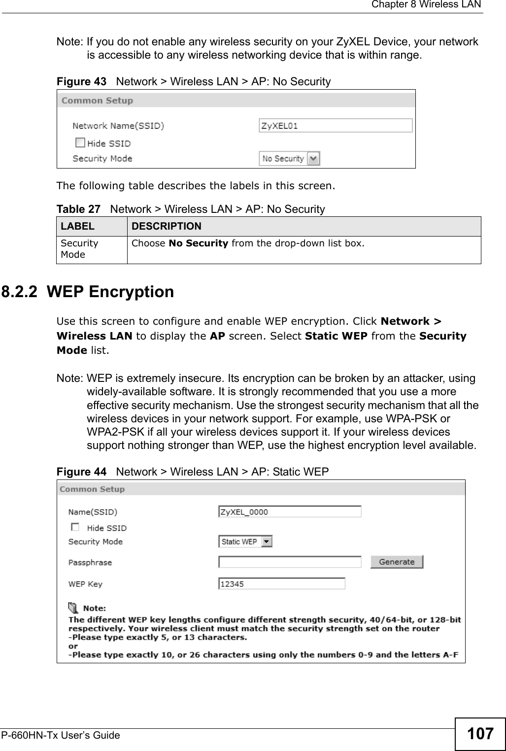  Chapter 8 Wireless LANP-660HN-Tx User’s Guide 107Note: If you do not enable any wireless security on your ZyXEL Device, your network is accessible to any wireless networking device that is within range.Figure 43   Network &gt; Wireless LAN &gt; AP: No SecurityThe following table describes the labels in this screen.8.2.2  WEP EncryptionUse this screen to configure and enable WEP encryption. Click Network &gt; Wireless LAN to display the AP screen. Select Static WEP from the Security Mode list.Note: WEP is extremely insecure. Its encryption can be broken by an attacker, using widely-available software. It is strongly recommended that you use a more effective security mechanism. Use the strongest security mechanism that all the wireless devices in your network support. For example, use WPA-PSK or WPA2-PSK if all your wireless devices support it. If your wireless devices support nothing stronger than WEP, use the highest encryption level available.Figure 44   Network &gt; Wireless LAN &gt; AP: Static WEPTable 27   Network &gt; Wireless LAN &gt; AP: No SecurityLABEL DESCRIPTIONSecurity ModeChoose No Security from the drop-down list box.