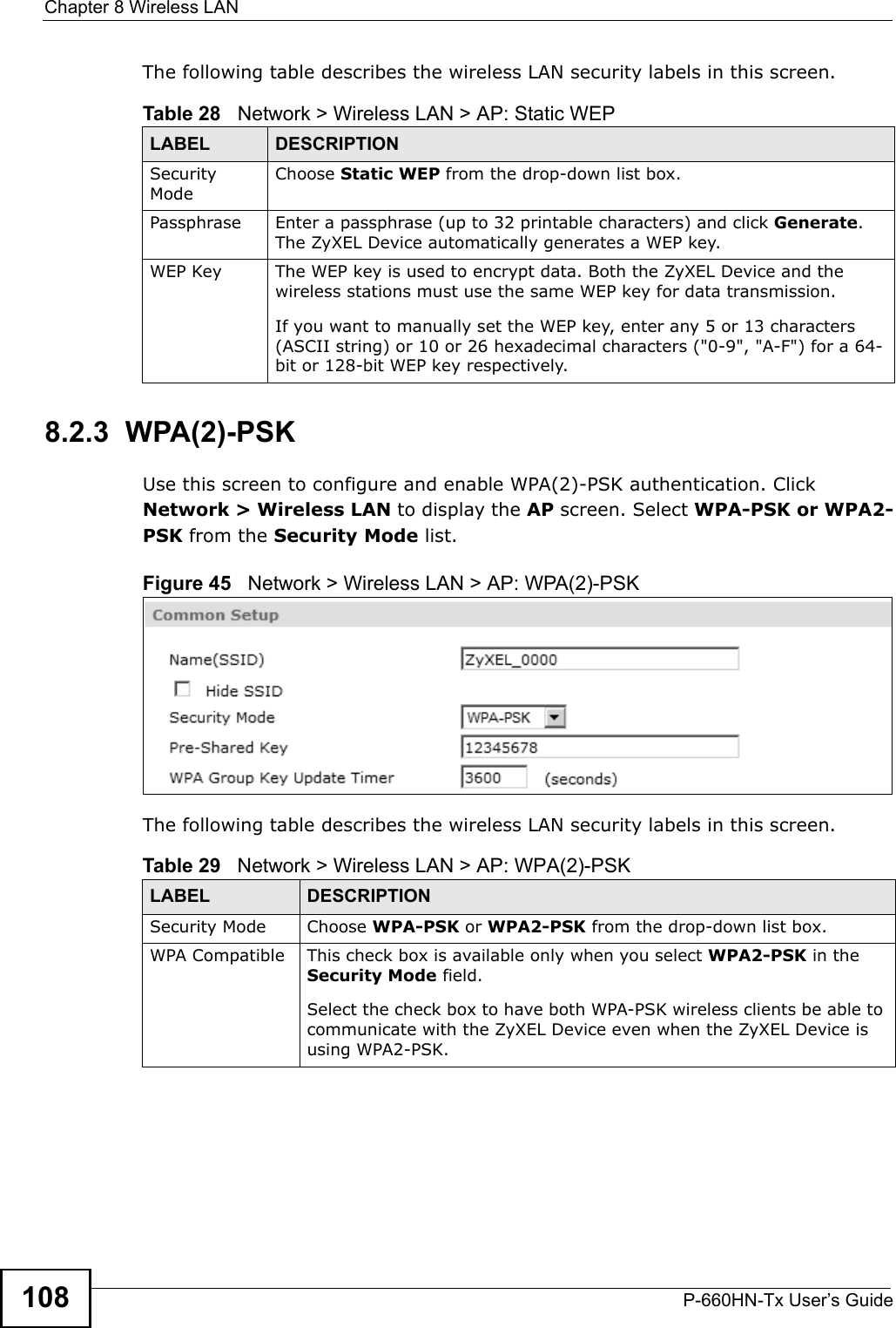 Chapter 8 Wireless LANP-660HN-Tx User’s Guide108The following table describes the wireless LAN security labels in this screen.8.2.3  WPA(2)-PSKUse this screen to configure and enable WPA(2)-PSK authentication. Click Network &gt; Wireless LAN to display the AP screen. Select WPA-PSK or WPA2-PSK from the Security Mode list.Figure 45   Network &gt; Wireless LAN &gt; AP: WPA(2)-PSKThe following table describes the wireless LAN security labels in this screen.Table 28   Network &gt; Wireless LAN &gt; AP: Static WEPLABEL DESCRIPTIONSecurity ModeChoose Static WEP from the drop-down list box.Passphrase Enter a passphrase (up to 32 printable characters) and click Generate. The ZyXEL Device automatically generates a WEP key.WEP Key The WEP key is used to encrypt data. Both the ZyXEL Device and the wireless stations must use the same WEP key for data transmission.If you want to manually set the WEP key, enter any 5 or 13 characters (ASCII string) or 10 or 26 hexadecimal characters (&quot;0-9&quot;, &quot;A-F&quot;) for a 64-bit or 128-bit WEP key respectively.Table 29   Network &gt; Wireless LAN &gt; AP: WPA(2)-PSKLABEL DESCRIPTIONSecurity Mode Choose WPA-PSK or WPA2-PSK from the drop-down list box.WPA Compatible This check box is available only when you select WPA2-PSK in the Security Mode field.Select the check box to have both WPA-PSK wireless clients be able to communicate with the ZyXEL Device even when the ZyXEL Device is using WPA2-PSK.