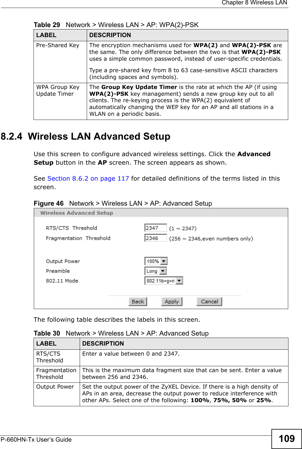  Chapter 8 Wireless LANP-660HN-Tx User’s Guide 1098.2.4  Wireless LAN Advanced SetupUse this screen to configure advanced wireless settings. Click the Advanced Setup button in the AP screen. The screen appears as shown.See Section 8.6.2 on page 117 for detailed definitions of the terms listed in this screen.Figure 46   Network &gt; Wireless LAN &gt; AP: Advanced SetupThe following table describes the labels in this screen. Pre-Shared Key  The encryption mechanisms used for WPA(2) and WPA(2)-PSK are the same. The only difference between the two is that WPA(2)-PSK uses a simple common password, instead of user-specific credentials.Type a pre-shared key from 8 to 63 case-sensitive ASCII characters (including spaces and symbols).WPA Group Key Update TimerThe Group Key Update Timer is the rate at which the AP (if using WPA(2)-PSK key management) sends a new group key out to all clients. The re-keying process is the WPA(2) equivalent of automatically changing the WEP key for an AP and all stations in a WLAN on a periodic basis.Table 29   Network &gt; Wireless LAN &gt; AP: WPA(2)-PSKLABEL DESCRIPTIONTable 30   Network &gt; Wireless LAN &gt; AP: Advanced SetupLABEL DESCRIPTIONRTS/CTS ThresholdEnter a value between 0 and 2347. Fragmentation ThresholdThis is the maximum data fragment size that can be sent. Enter a value between 256 and 2346. Output Power Set the output power of the ZyXEL Device. If there is a high density of APs in an area, decrease the output power to reduce interference with other APs. Select one of the following: 100%, 75%, 50% or 25%. 