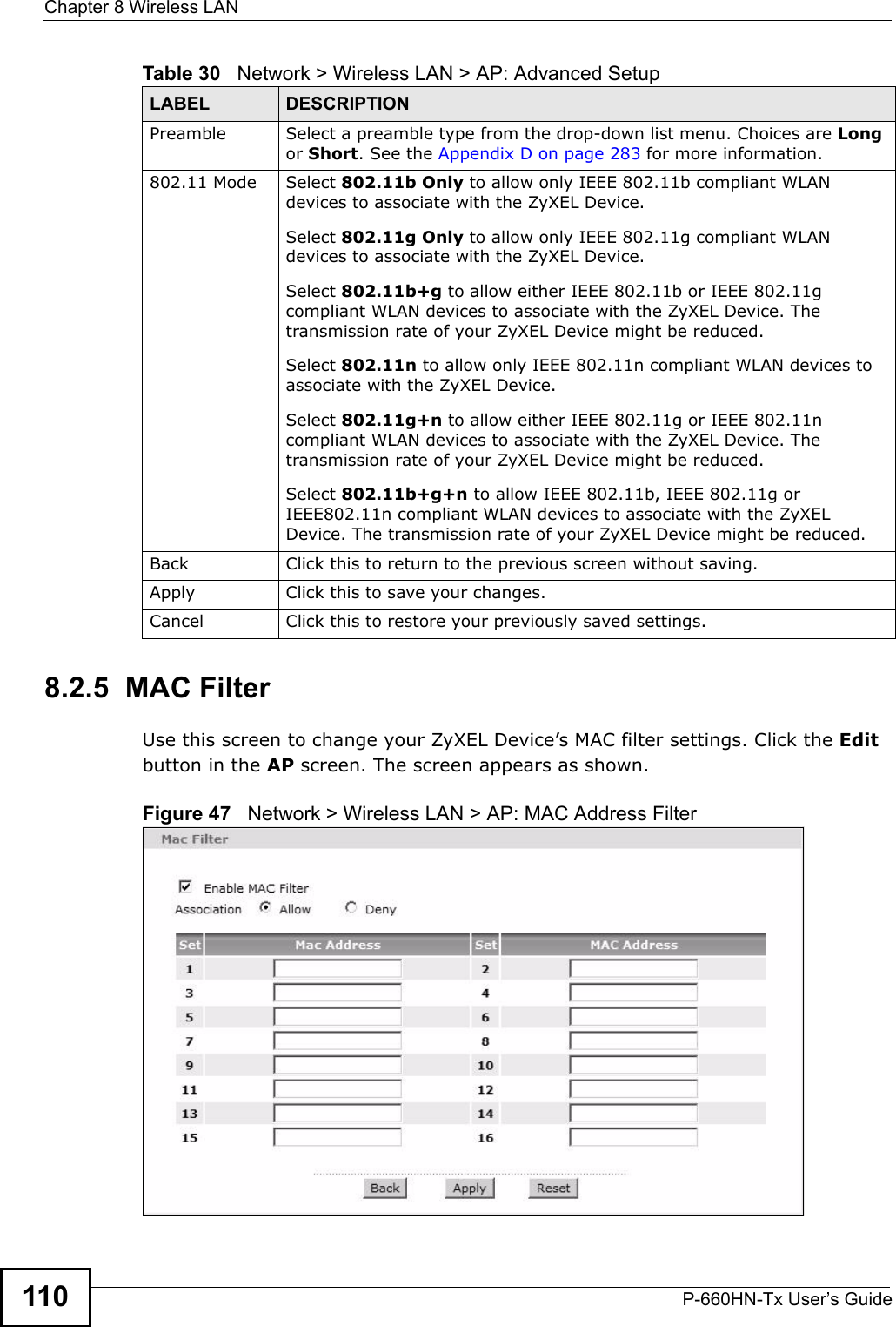 Chapter 8 Wireless LANP-660HN-Tx User’s Guide1108.2.5  MAC Filter    Use this screen to change your ZyXEL Device’s MAC filter settings. Click the Edit button in the AP screen. The screen appears as shown.Figure 47   Network &gt; Wireless LAN &gt; AP: MAC Address FilterPreamble Select a preamble type from the drop-down list menu. Choices are Long or Short. See the Appendix D on page 283 for more information.802.11 Mode Select 802.11b Only to allow only IEEE 802.11b compliant WLAN devices to associate with the ZyXEL Device.Select 802.11g Only to allow only IEEE 802.11g compliant WLAN devices to associate with the ZyXEL Device.Select 802.11b+g to allow either IEEE 802.11b or IEEE 802.11g compliant WLAN devices to associate with the ZyXEL Device. The transmission rate of your ZyXEL Device might be reduced.Select 802.11n to allow only IEEE 802.11n compliant WLAN devices to associate with the ZyXEL Device.Select 802.11g+n to allow either IEEE 802.11g or IEEE 802.11n compliant WLAN devices to associate with the ZyXEL Device. The transmission rate of your ZyXEL Device might be reduced.Select 802.11b+g+n to allow IEEE 802.11b, IEEE 802.11g or IEEE802.11n compliant WLAN devices to associate with the ZyXEL Device. The transmission rate of your ZyXEL Device might be reduced.Back Click this to return to the previous screen without saving.Apply Click this to save your changes.Cancel Click this to restore your previously saved settings.Table 30   Network &gt; Wireless LAN &gt; AP: Advanced SetupLABEL DESCRIPTION