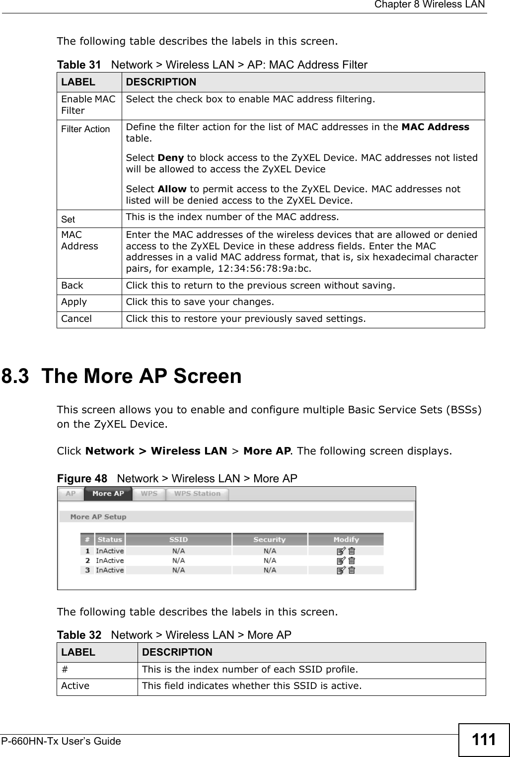  Chapter 8 Wireless LANP-660HN-Tx User’s Guide 111The following table describes the labels in this screen.8.3  The More AP ScreenThis screen allows you to enable and configure multiple Basic Service Sets (BSSs) on the ZyXEL Device.Click Network &gt; Wireless LAN &gt; More AP. The following screen displays.Figure 48   Network &gt; Wireless LAN &gt; More APThe following table describes the labels in this screen.Table 31   Network &gt; Wireless LAN &gt; AP: MAC Address FilterLABEL DESCRIPTIONEnable MAC FilterSelect the check box to enable MAC address filtering.Filter Action  Define the filter action for the list of MAC addresses in the MAC Address table. Select Deny to block access to the ZyXEL Device. MAC addresses not listed will be allowed to access the ZyXEL Device Select Allow to permit access to the ZyXEL Device. MAC addresses not listed will be denied access to the ZyXEL Device. Set This is the index number of the MAC address.MAC AddressEnter the MAC addresses of the wireless devices that are allowed or denied access to the ZyXEL Device in these address fields. Enter the MAC addresses in a valid MAC address format, that is, six hexadecimal character pairs, for example, 12:34:56:78:9a:bc.Back Click this to return to the previous screen without saving.Apply Click this to save your changes.Cancel Click this to restore your previously saved settings.Table 32   Network &gt; Wireless LAN &gt; More APLABEL DESCRIPTION# This is the index number of each SSID profile. Active This field indicates whether this SSID is active. 