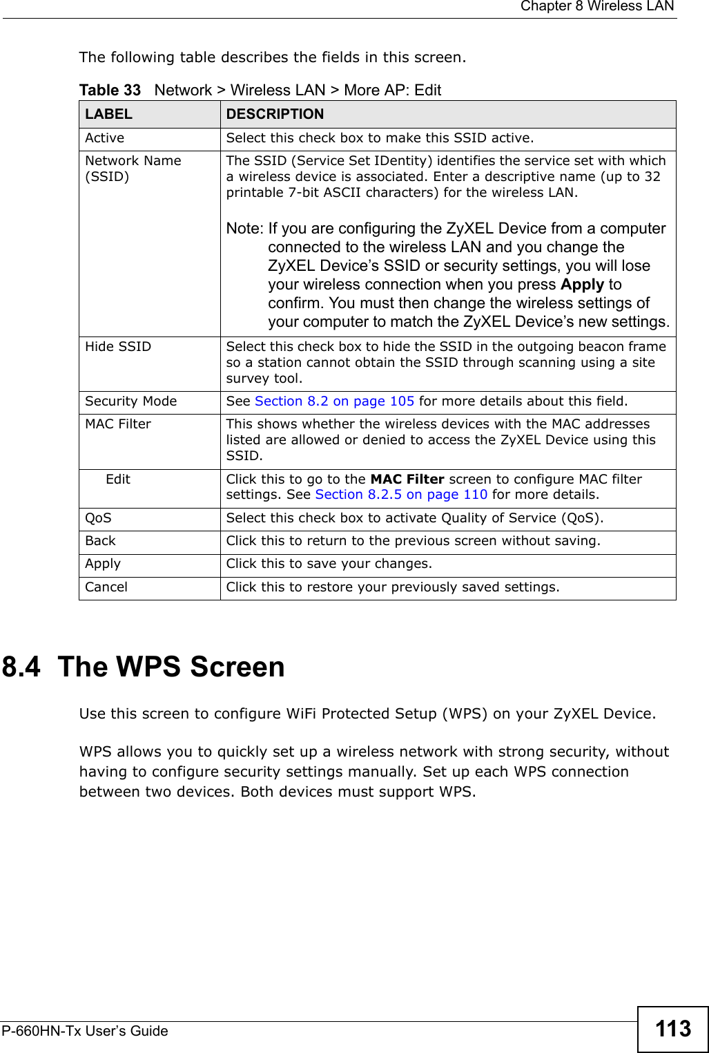  Chapter 8 Wireless LANP-660HN-Tx User’s Guide 113The following table describes the fields in this screen.8.4  The WPS ScreenUse this screen to configure WiFi Protected Setup (WPS) on your ZyXEL Device.WPS allows you to quickly set up a wireless network with strong security, without having to configure security settings manually. Set up each WPS connection between two devices. Both devices must support WPS.Table 33   Network &gt; Wireless LAN &gt; More AP: EditLABEL DESCRIPTIONActive Select this check box to make this SSID active.Network Name (SSID)The SSID (Service Set IDentity) identifies the service set with which a wireless device is associated. Enter a descriptive name (up to 32 printable 7-bit ASCII characters) for the wireless LAN. Note: If you are configuring the ZyXEL Device from a computer connected to the wireless LAN and you change the ZyXEL Device’s SSID or security settings, you will lose your wireless connection when you press Apply to confirm. You must then change the wireless settings of your computer to match the ZyXEL Device’s new settings.Hide SSID Select this check box to hide the SSID in the outgoing beacon frame so a station cannot obtain the SSID through scanning using a site survey tool.Security Mode See Section 8.2 on page 105 for more details about this field.MAC Filter  This shows whether the wireless devices with the MAC addresses listed are allowed or denied to access the ZyXEL Device using this SSID.Edit Click this to go to the MAC Filter screen to configure MAC filter settings. See Section 8.2.5 on page 110 for more details.QoS Select this check box to activate Quality of Service (QoS).Back Click this to return to the previous screen without saving.Apply Click this to save your changes.Cancel Click this to restore your previously saved settings.