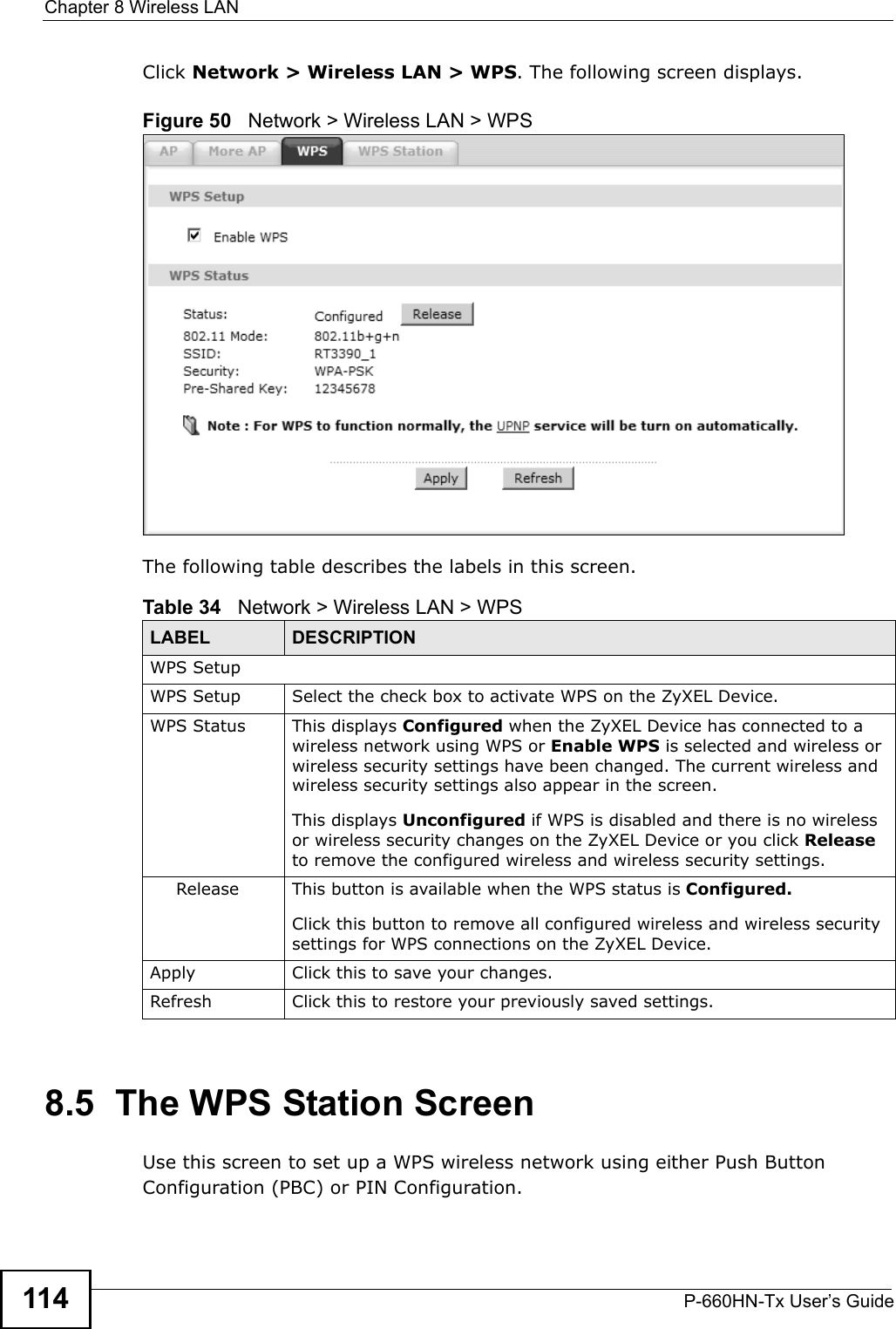 Chapter 8 Wireless LANP-660HN-Tx User’s Guide114Click Network &gt; Wireless LAN &gt; WPS. The following screen displays.Figure 50   Network &gt; Wireless LAN &gt; WPSThe following table describes the labels in this screen.8.5  The WPS Station ScreenUse this screen to set up a WPS wireless network using either Push Button Configuration (PBC) or PIN Configuration.Table 34   Network &gt; Wireless LAN &gt; WPSLABEL DESCRIPTIONWPS SetupWPS Setup Select the check box to activate WPS on the ZyXEL Device.WPS Status This displays Configured when the ZyXEL Device has connected to a wireless network using WPS or Enable WPS is selected and wireless or wireless security settings have been changed. The current wireless and wireless security settings also appear in the screen.This displays Unconfigured if WPS is disabled and there is no wireless or wireless security changes on the ZyXEL Device or you click Release to remove the configured wireless and wireless security settings.Release This button is available when the WPS status is Configured.Click this button to remove all configured wireless and wireless security settings for WPS connections on the ZyXEL Device.Apply Click this to save your changes.Refresh Click this to restore your previously saved settings.