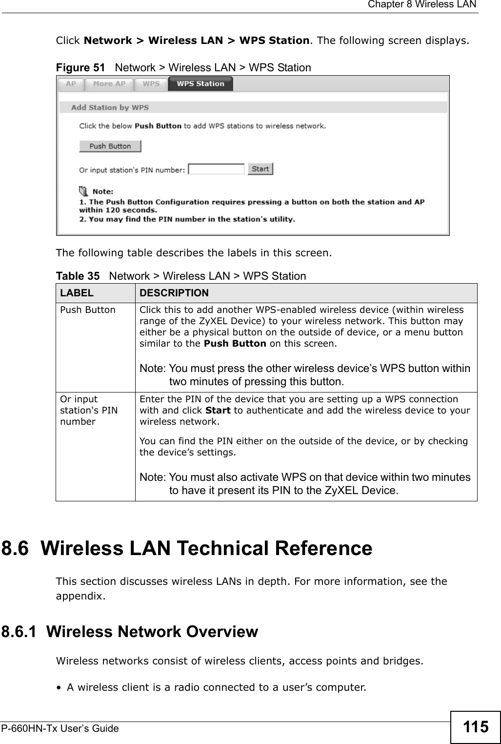  Chapter 8 Wireless LANP-660HN-Tx User’s Guide 115Click Network &gt; Wireless LAN &gt; WPS Station. The following screen displays.Figure 51   Network &gt; Wireless LAN &gt; WPS StationThe following table describes the labels in this screen.8.6  Wireless LAN Technical ReferenceThis section discusses wireless LANs in depth. For more information, see the appendix.8.6.1  Wireless Network OverviewWireless networks consist of wireless clients, access points and bridges. • A wireless client is a radio connected to a user’s computer. Table 35   Network &gt; Wireless LAN &gt; WPS StationLABEL DESCRIPTIONPush Button Click this to add another WPS-enabled wireless device (within wireless range of the ZyXEL Device) to your wireless network. This button may either be a physical button on the outside of device, or a menu button similar to the Push Button on this screen.Note: You must press the other wireless device’s WPS button within two minutes of pressing this button.Or input station&apos;s PIN numberEnter the PIN of the device that you are setting up a WPS connection with and click Start to authenticate and add the wireless device to your wireless network.You can find the PIN either on the outside of the device, or by checking the device’s settings.Note: You must also activate WPS on that device within two minutes to have it present its PIN to the ZyXEL Device.