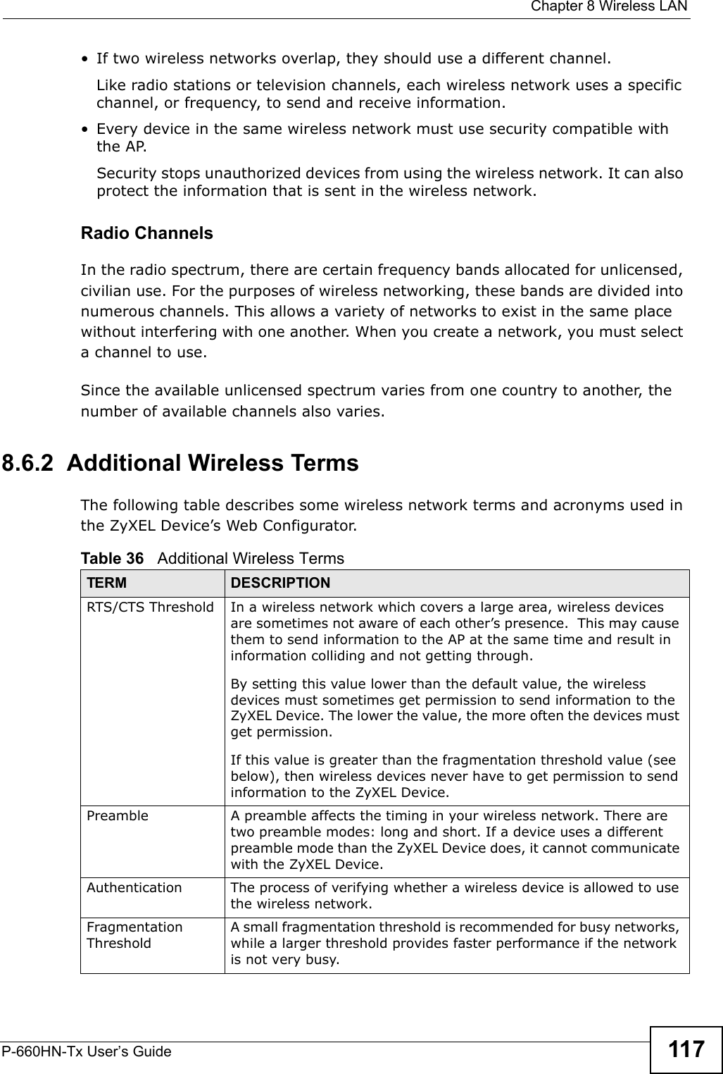  Chapter 8 Wireless LANP-660HN-Tx User’s Guide 117•If two wireless networks overlap, they should use a different channel.Like radio stations or television channels, each wireless network uses a specific channel, or frequency, to send and receive information.• Every device in the same wireless network must use security compatible with the AP.Security stops unauthorized devices from using the wireless network. It can also protect the information that is sent in the wireless network.Radio ChannelsIn the radio spectrum, there are certain frequency bands allocated for unlicensed, civilian use. For the purposes of wireless networking, these bands are divided into numerous channels. This allows a variety of networks to exist in the same place without interfering with one another. When you create a network, you must select a channel to use. Since the available unlicensed spectrum varies from one country to another, the number of available channels also varies. 8.6.2  Additional Wireless TermsThe following table describes some wireless network terms and acronyms used in the ZyXEL Device’s Web Configurator.Table 36   Additional Wireless TermsTERM DESCRIPTIONRTS/CTS Threshold In a wireless network which covers a large area, wireless devices are sometimes not aware of each other’s presence.  This may cause them to send information to the AP at the same time and result in information colliding and not getting through.By setting this value lower than the default value, the wireless devices must sometimes get permission to send information to the ZyXEL Device. The lower the value, the more often the devices must get permission.If this value is greater than the fragmentation threshold value (see below), then wireless devices never have to get permission to send information to the ZyXEL Device.Preamble A preamble affects the timing in your wireless network. There are two preamble modes: long and short. If a device uses a different preamble mode than the ZyXEL Device does, it cannot communicate with the ZyXEL Device.Authentication The process of verifying whether a wireless device is allowed to use the wireless network.Fragmentation ThresholdA small fragmentation threshold is recommended for busy networks, while a larger threshold provides faster performance if the network is not very busy.