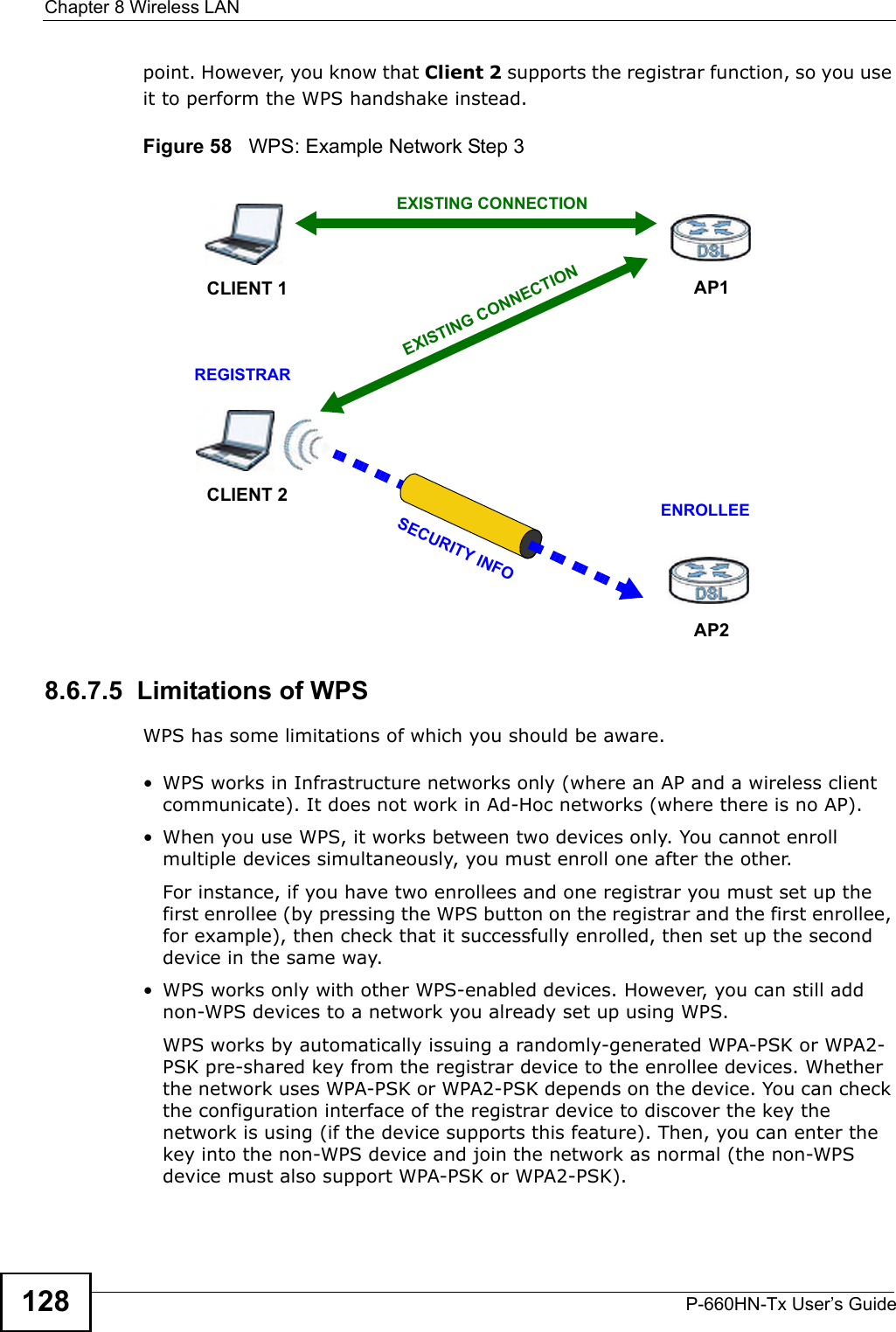 Chapter 8 Wireless LANP-660HN-Tx User’s Guide128point. However, you know that Client 2 supports the registrar function, so you use it to perform the WPS handshake instead.Figure 58   WPS: Example Network Step 38.6.7.5  Limitations of WPSWPS has some limitations of which you should be aware. • WPS works in Infrastructure networks only (where an AP and a wireless client communicate). It does not work in Ad-Hoc networks (where there is no AP).• When you use WPS, it works between two devices only. You cannot enroll multiple devices simultaneously, you must enroll one after the other. For instance, if you have two enrollees and one registrar you must set up the first enrollee (by pressing the WPS button on the registrar and the first enrollee, for example), then check that it successfully enrolled, then set up the second device in the same way.• WPS works only with other WPS-enabled devices. However, you can still add non-WPS devices to a network you already set up using WPS. WPS works by automatically issuing a randomly-generated WPA-PSK or WPA2-PSK pre-shared key from the registrar device to the enrollee devices. Whether the network uses WPA-PSK or WPA2-PSK depends on the device. You can check the configuration interface of the registrar device to discover the key the network is using (if the device supports this feature). Then, you can enter the key into the non-WPS device and join the network as normal (the non-WPS device must also support WPA-PSK or WPA2-PSK).CLIENT 1 AP1REGISTRARCLIENT 2EXISTING CONNECTIONSECURITY INFOENROLLEEAP2EXISTING CONNECTION