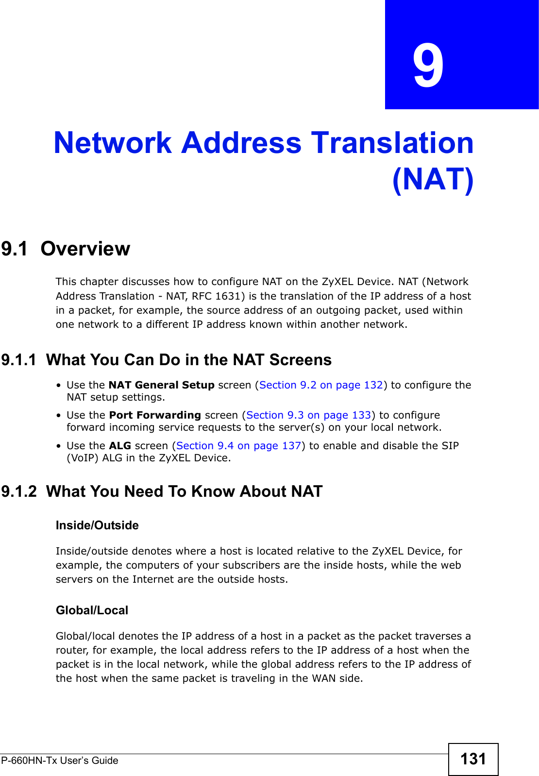 P-660HN-Tx User’s Guide 131CHAPTER  9 Network Address Translation(NAT)9.1  OverviewThis chapter discusses how to configure NAT on the ZyXEL Device. NAT (Network Address Translation - NAT, RFC 1631) is the translation of the IP address of a host in a packet, for example, the source address of an outgoing packet, used within one network to a different IP address known within another network.9.1.1  What You Can Do in the NAT Screens•Use the NAT General Setup screen (Section 9.2 on page 132) to configure the NAT setup settings.•Use the Port Forwarding screen (Section 9.3 on page 133) to configure forward incoming service requests to the server(s) on your local network. •Use the ALG screen (Section 9.4 on page 137) to enable and disable the SIP (VoIP) ALG in the ZyXEL Device.9.1.2  What You Need To Know About NATInside/OutsideInside/outside denotes where a host is located relative to the ZyXEL Device, for example, the computers of your subscribers are the inside hosts, while the web servers on the Internet are the outside hosts. Global/LocalGlobal/local denotes the IP address of a host in a packet as the packet traverses a router, for example, the local address refers to the IP address of a host when the packet is in the local network, while the global address refers to the IP address of the host when the same packet is traveling in the WAN side. 