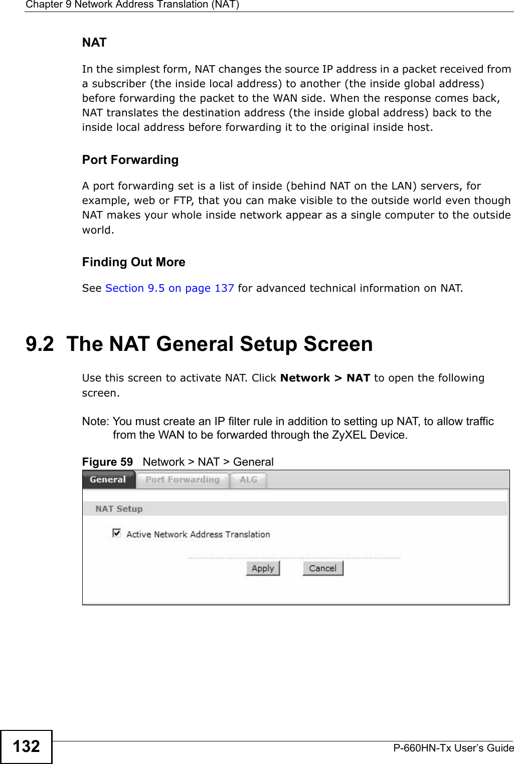 Chapter 9 Network Address Translation (NAT)P-660HN-Tx User’s Guide132NATIn the simplest form, NAT changes the source IP address in a packet received from a subscriber (the inside local address) to another (the inside global address) before forwarding the packet to the WAN side. When the response comes back, NAT translates the destination address (the inside global address) back to the inside local address before forwarding it to the original inside host.Port ForwardingA port forwarding set is a list of inside (behind NAT on the LAN) servers, for example, web or FTP, that you can make visible to the outside world even though NAT makes your whole inside network appear as a single computer to the outside world.Finding Out MoreSee Section 9.5 on page 137 for advanced technical information on NAT.9.2  The NAT General Setup ScreenUse this screen to activate NAT. Click Network &gt; NAT to open the following screen.Note: You must create an IP filter rule in addition to setting up NAT, to allow traffic from the WAN to be forwarded through the ZyXEL Device.Figure 59   Network &gt; NAT &gt; General