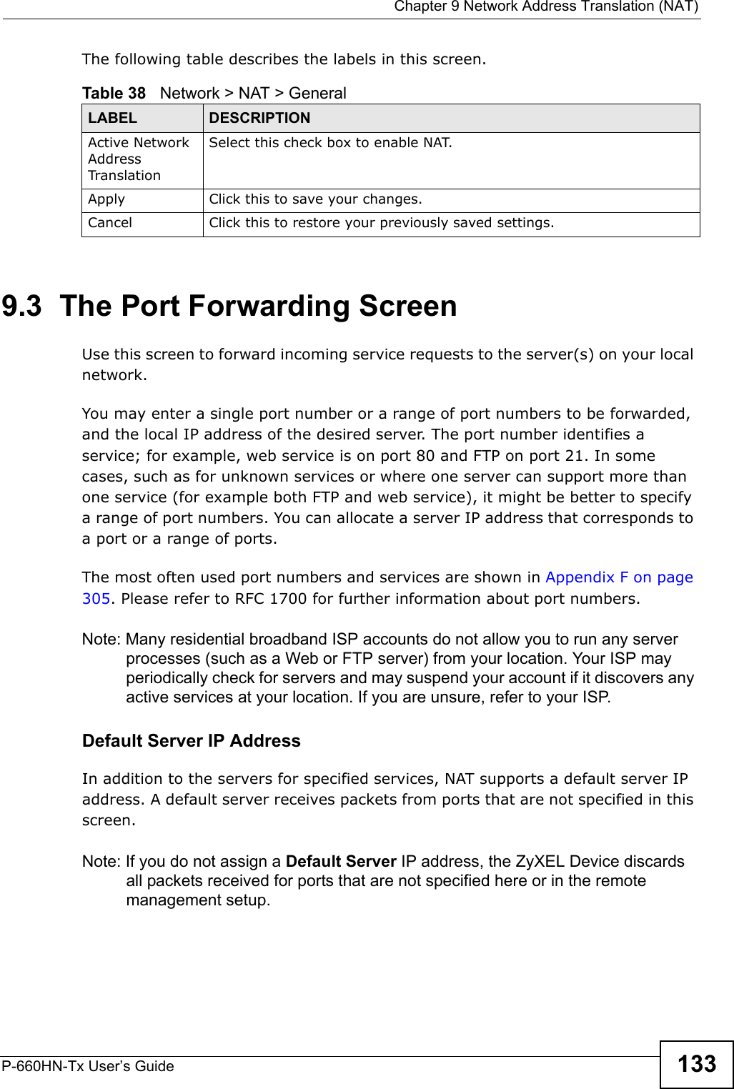  Chapter 9 Network Address Translation (NAT)P-660HN-Tx User’s Guide 133The following table describes the labels in this screen.9.3  The Port Forwarding ScreenUse this screen to forward incoming service requests to the server(s) on your local network.You may enter a single port number or a range of port numbers to be forwarded, and the local IP address of the desired server. The port number identifies a service; for example, web service is on port 80 and FTP on port 21. In some cases, such as for unknown services or where one server can support more than one service (for example both FTP and web service), it might be better to specify a range of port numbers. You can allocate a server IP address that corresponds to a port or a range of ports.The most often used port numbers and services are shown in Appendix F on page 305. Please refer to RFC 1700 for further information about port numbers. Note: Many residential broadband ISP accounts do not allow you to run any server processes (such as a Web or FTP server) from your location. Your ISP may periodically check for servers and may suspend your account if it discovers any active services at your location. If you are unsure, refer to your ISP.Default Server IP AddressIn addition to the servers for specified services, NAT supports a default server IP address. A default server receives packets from ports that are not specified in this screen.Note: If you do not assign a Default Server IP address, the ZyXEL Device discards all packets received for ports that are not specified here or in the remote management setup.Table 38   Network &gt; NAT &gt; GeneralLABEL DESCRIPTIONActive Network Address Translation Select this check box to enable NAT.Apply Click this to save your changes.Cancel Click this to restore your previously saved settings.