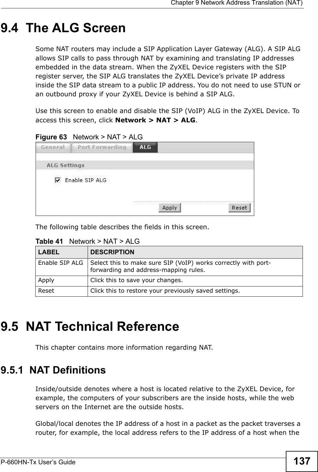  Chapter 9 Network Address Translation (NAT)P-660HN-Tx User’s Guide 1379.4  The ALG ScreenSome NAT routers may include a SIP Application Layer Gateway (ALG). A SIP ALG allows SIP calls to pass through NAT by examining and translating IP addresses embedded in the data stream. When the ZyXEL Device registers with the SIP register server, the SIP ALG translates the ZyXEL Device’s private IP address inside the SIP data stream to a public IP address. You do not need to use STUN or an outbound proxy if your ZyXEL Device is behind a SIP ALG.Use this screen to enable and disable the SIP (VoIP) ALG in the ZyXEL Device. To access this screen, click Network &gt; NAT &gt; ALG.Figure 63   Network &gt; NAT &gt; ALGThe following table describes the fields in this screen.9.5  NAT Technical ReferenceThis chapter contains more information regarding NAT.9.5.1  NAT DefinitionsInside/outside denotes where a host is located relative to the ZyXEL Device, for example, the computers of your subscribers are the inside hosts, while the web servers on the Internet are the outside hosts. Global/local denotes the IP address of a host in a packet as the packet traverses a router, for example, the local address refers to the IP address of a host when the Table 41   Network &gt; NAT &gt; ALGLABEL DESCRIPTIONEnable SIP ALG Select this to make sure SIP (VoIP) works correctly with port-forwarding and address-mapping rules.Apply Click this to save your changes.Reset Click this to restore your previously saved settings.