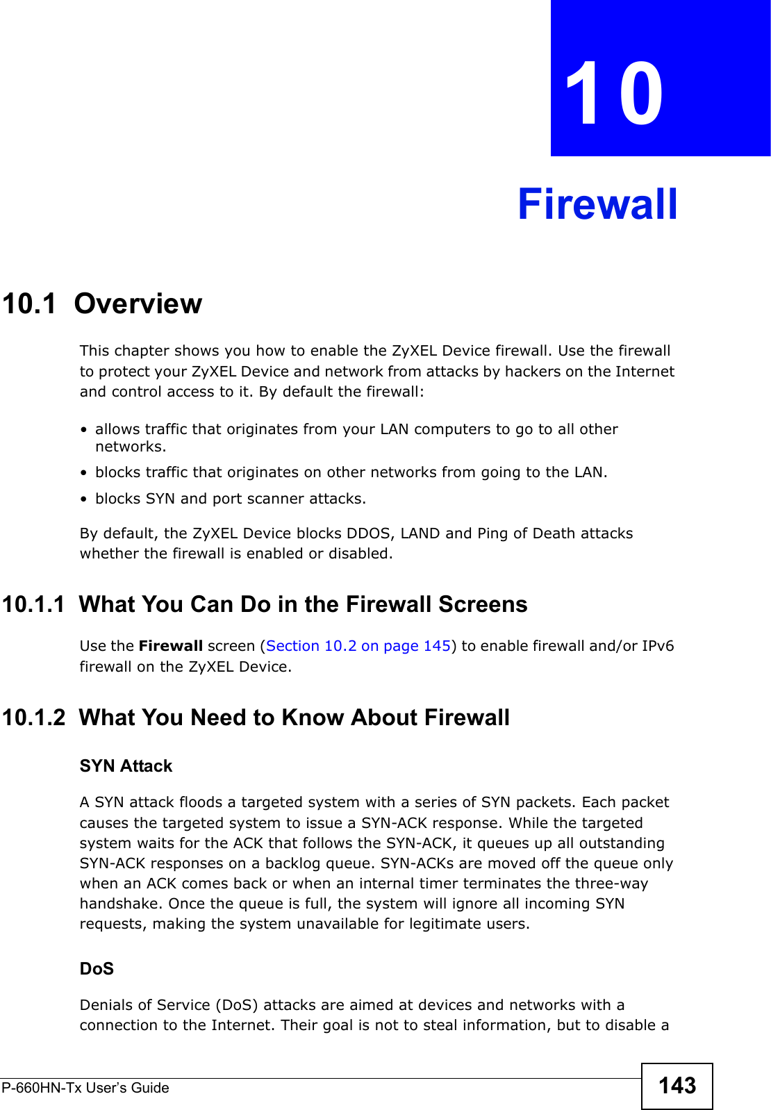 P-660HN-Tx User’s Guide 143CHAPTER  10 Firewall10.1  OverviewThis chapter shows you how to enable the ZyXEL Device firewall. Use the firewall to protect your ZyXEL Device and network from attacks by hackers on the Internet and control access to it. By default the firewall:• allows traffic that originates from your LAN computers to go to all other networks. • blocks traffic that originates on other networks from going to the LAN.• blocks SYN and port scanner attacks.By default, the ZyXEL Device blocks DDOS, LAND and Ping of Death attacks whether the firewall is enabled or disabled.10.1.1  What You Can Do in the Firewall ScreensUse the Firewall screen (Section 10.2 on page 145) to enable firewall and/or IPv6 firewall on the ZyXEL Device.10.1.2  What You Need to Know About FirewallSYN AttackA SYN attack floods a targeted system with a series of SYN packets. Each packet causes the targeted system to issue a SYN-ACK response. While the targeted system waits for the ACK that follows the SYN-ACK, it queues up all outstanding SYN-ACK responses on a backlog queue. SYN-ACKs are moved off the queue only when an ACK comes back or when an internal timer terminates the three-way handshake. Once the queue is full, the system will ignore all incoming SYN requests, making the system unavailable for legitimate users.DoSDenials of Service (DoS) attacks are aimed at devices and networks with a connection to the Internet. Their goal is not to steal information, but to disable a 