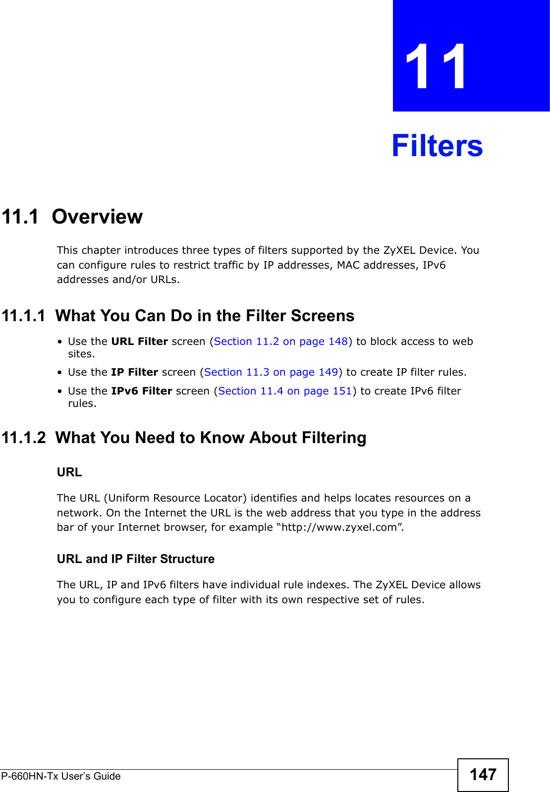 P-660HN-Tx User’s Guide 147CHAPTER  11 Filters11.1  Overview This chapter introduces three types of filters supported by the ZyXEL Device. You can configure rules to restrict traffic by IP addresses, MAC addresses, IPv6 addresses and/or URLs.11.1.1  What You Can Do in the Filter Screens•Use the URL Filter screen (Section 11.2 on page 148) to block access to web sites.•Use the IP Filter screen (Section 11.3 on page 149) to create IP filter rules.•Use the IPv6 Filter screen (Section 11.4 on page 151) to create IPv6 filter rules.11.1.2  What You Need to Know About FilteringURLThe URL (Uniform Resource Locator) identifies and helps locates resources on a network. On the Internet the URL is the web address that you type in the address bar of your Internet browser, for example “http://www.zyxel.com”.URL and IP Filter StructureThe URL, IP and IPv6 filters have individual rule indexes. The ZyXEL Device allows you to configure each type of filter with its own respective set of rules. 