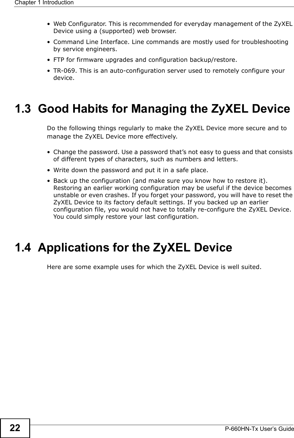Chapter 1 IntroductionP-660HN-Tx User’s Guide22•Web Configurator. This is recommended for everyday management of the ZyXEL Device using a (supported) web browser.• Command Line Interface. Line commands are mostly used for troubleshooting by service engineers.• FTP for firmware upgrades and configuration backup/restore.• TR-069. This is an auto-configuration server used to remotely configure your device.1.3  Good Habits for Managing the ZyXEL DeviceDo the following things regularly to make the ZyXEL Device more secure and to manage the ZyXEL Device more effectively.• Change the password. Use a password that’s not easy to guess and that consists of different types of characters, such as numbers and letters.• Write down the password and put it in a safe place.• Back up the configuration (and make sure you know how to restore it). Restoring an earlier working configuration may be useful if the device becomes unstable or even crashes. If you forget your password, you will have to reset the ZyXEL Device to its factory default settings. If you backed up an earlier configuration file, you would not have to totally re-configure the ZyXEL Device. You could simply restore your last configuration.1.4  Applications for the ZyXEL DeviceHere are some example uses for which the ZyXEL Device is well suited.