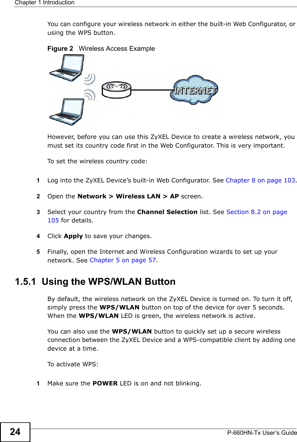 Chapter 1 IntroductionP-660HN-Tx User’s Guide24You can configure your wireless network in either the built-in Web Configurator, or using the WPS button.Figure 2   Wireless Access ExampleHowever, before you can use this ZyXEL Device to create a wireless network, you must set its country code first in the Web Configurator. This is very important.To set the wireless country code:1Log into the ZyXEL Device’s built-in Web Configurator. See Chapter 8 on page 103.2Open the Network &gt; Wireless LAN &gt; AP screen.3Select your country from the Channel Selection list. See Section 8.2 on page 105 for details.4Click Apply to save your changes.5Finally, open the Internet and Wireless Configuration wizards to set up your network. See Chapter 5 on page 57.1.5.1  Using the WPS/WLAN ButtonBy default, the wireless network on the ZyXEL Device is turned on. To turn it off, simply press the WPS/WLAN button on top of the device for over 5 seconds. When the WPS/WLAN LED is green, the wireless network is active.You can also use the WPS/WLAN button to quickly set up a secure wireless connection between the ZyXEL Device and a WPS-compatible client by adding one device at a time.To activate WPS:1Make sure the POWER LED is on and not blinking.