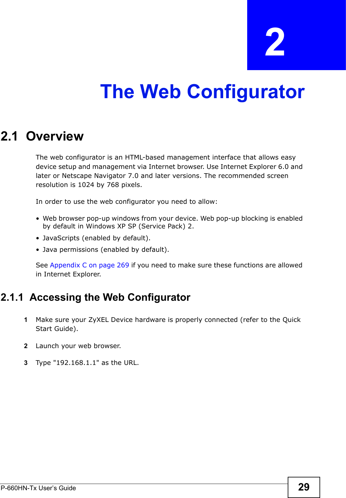 P-660HN-Tx User’s Guide 29CHAPTER  2 The Web Configurator2.1  OverviewThe web configurator is an HTML-based management interface that allows easy device setup and management via Internet browser. Use Internet Explorer 6.0 and later or Netscape Navigator 7.0 and later versions. The recommended screen resolution is 1024 by 768 pixels.In order to use the web configurator you need to allow:• Web browser pop-up windows from your device. Web pop-up blocking is enabled by default in Windows XP SP (Service Pack) 2.• JavaScripts (enabled by default).• Java permissions (enabled by default).See Appendix C on page 269 if you need to make sure these functions are allowed in Internet Explorer.2.1.1  Accessing the Web Configurator1Make sure your ZyXEL Device hardware is properly connected (refer to the Quick Start Guide).2Launch your web browser.3Type &quot;192.168.1.1&quot; as the URL.